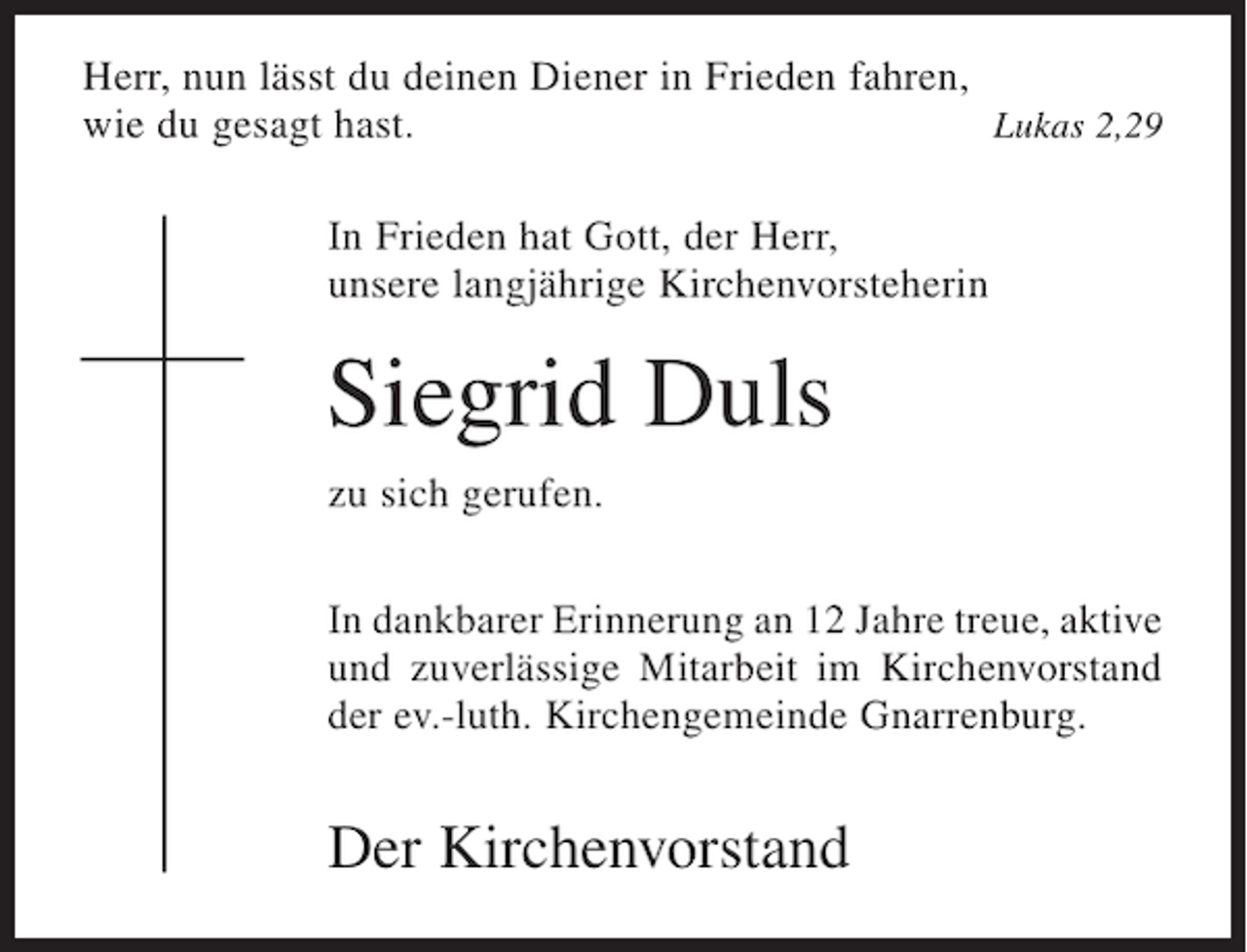 <p>Herr, nun lässt du deinen Diener in Frieden fahren,<br />wie du gesagt hast.<br />Lukas 2,29<br />In Frieden hat Gott, der Herr,<br />unsere langjährige Kirchenvorsteherin</p><p>Siegrid Duls<br />zu sich gerufen.<br />In dankbarer Erinnerung an 12 Jahre treue, aktive<br />und zuverlässige Mitarbeit im Kirchenvorstand<br />der ev.-luth. Kirchengemeinde Gnarrenburg.</p><p>Der Kirchenvorstand</p>