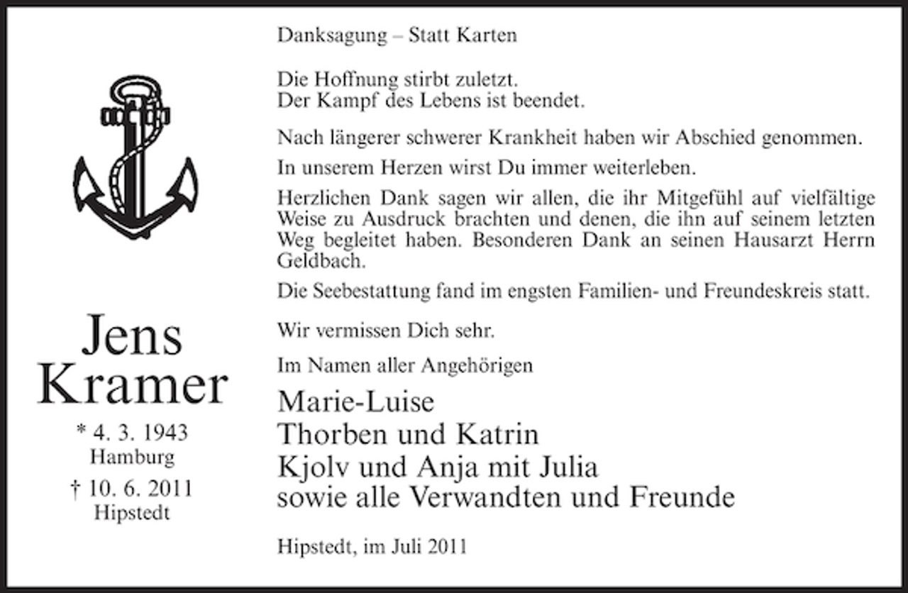 <p>Danksagung – Statt Karten<br />Die Hoffnung stirbt zuletzt.<br />Der Kampf des Lebens ist beendet.<br />Nach längerer schwerer Krankheit haben wir Abschied genommen.<br />In unserem Herzen wirst Du immer weiterleben.<br />Herzlichen Dank sagen wir allen, die ihr Mitgefühl auf vielfältige<br />Weise zu Ausdruck brachten und denen, die ihn auf seinem letzten<br />Weg begleitet haben. Besonderen Dank an seinen Hausarzt Herrn<br />Geldbach.<br />Die Seebestattung fand im engsten Familien- und Freundeskreis statt.</p><p>Jens<br />Kramer<br />* 4. 3. 1943<br />Hamburg</p><p>† 10. 6. 2011<br />Hipstedt</p><p>Wir vermissen Dich sehr.<br />Im Namen aller Angehörigen</p><p>Marie-Luise<br />Thorben und Katrin<br />Kjolv und Anja mit Julia<br />sowie alle Verwandten und Freunde<br />Hipstedt, im Juli 2011</p>