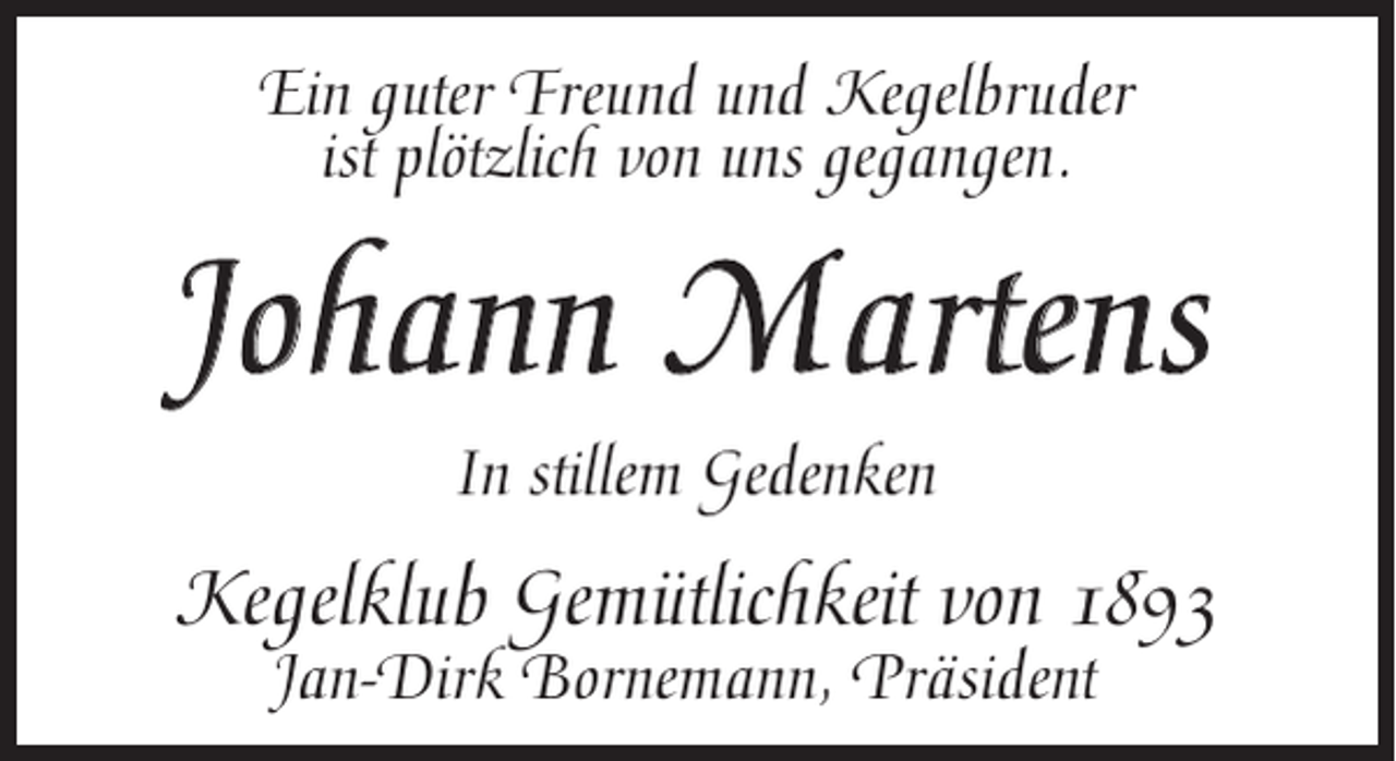 <p>Ein guter Freund und Kegelbruder<br />ist plötzlich von uns gegangen.</p><p>Johann Martens<br />In stillem Gedenken</p><p>Kegelklub Gemütlichkeit von 1893<br />Jan-Dirk Bornemann, Präsident</p>