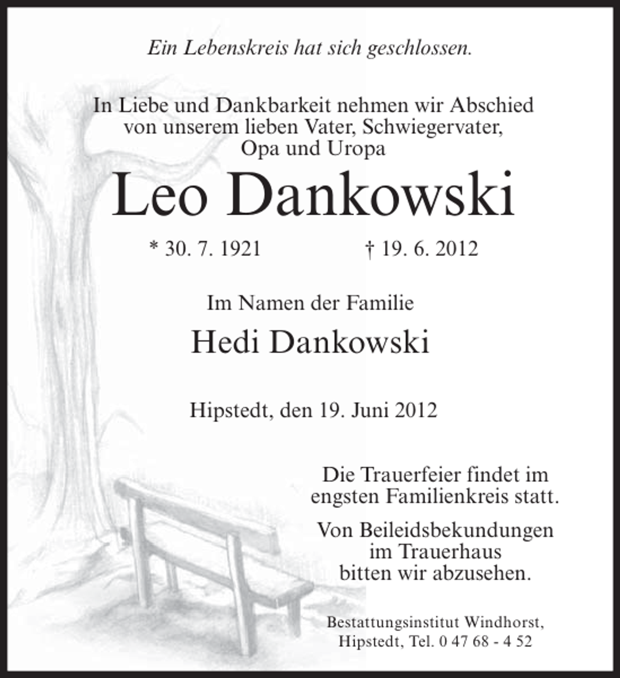 <p>Ein Lebenskreis hat sich geschlossen.<br />In Liebe und Dankbarkeit nehmen wir Abschied<br />von unserem lieben Vater, Schwiegervater,<br />Opa und Uropa</p><p>Leo Dankowski<br />* 30. 7. 1921</p><p>† 19. 6. 2012</p><p>Im Namen der Familie</p><p>Hedi Dankowski<br />Hipstedt, den 19. Juni 2012<br />Die Trauerfeier findet im<br />engsten Familienkreis statt.<br />Von Beileidsbekundungen<br />im Trauerhaus<br />bitten wir abzusehen.<br />Bestattungsinstitut Windhorst,<br />Hipstedt, Tel. 0 47 68 - 4 52</p>