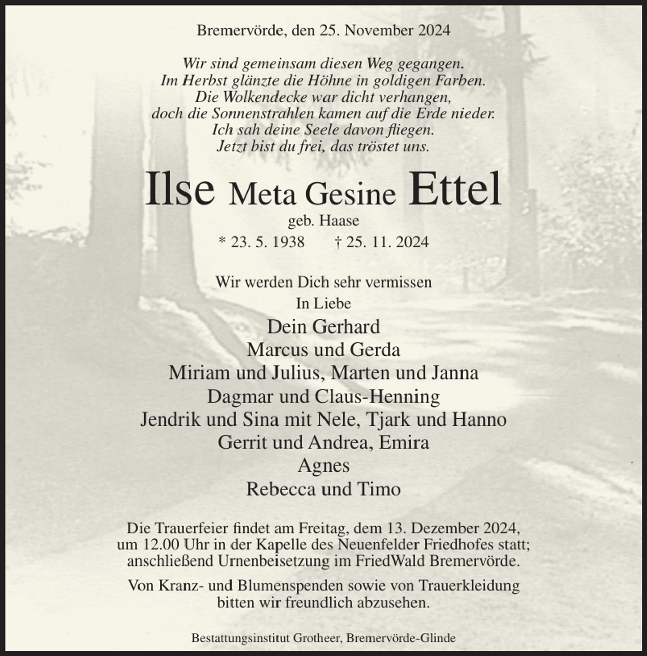 <p>Bremervörde, den 25. November 2024<br />Wir sind gemeinsam diesen Weg gegangen.<br />Im Herbst glänzte die Höhne in goldigen Farben.<br />Die Wolkendecke war dicht verhangen,<br />doch die Sonnenstrahlen kamen auf die Erde nieder.<br />Ich sah deine Seele davon fliegen.<br />Jetzt bist du frei, das tröstet uns.</p><p>Ilse Meta Gesine Ettel<br />geb. Haase<br />* 23. 5. 1938<br />† 25. 11. 2024</p><p>Wir werden Dich sehr vermissen<br />In Liebe</p><p>Dein Gerhard<br />Marcus und Gerda<br />Miriam und Julius, Marten und Janna<br />Dagmar und Claus-Henning<br />Jendrik und Sina mit Nele, Tjark und Hanno<br />Gerrit und Andrea, Emira<br />Agnes<br />Rebecca und Timo<br />Die Trauerfeier findet am Freitag, dem 13. Dezember 2024,<br />um 12.00 Uhr in der Kapelle des Neuenfelder Friedhofes statt;<br />anschließend Urnenbeisetzung im FriedWald Bremervörde.<br />Von Kranz- und Blumenspenden sowie von Trauerkleidung<br />bitten wir freundlich abzusehen.<br />Bestattungsinstitut Grotheer, Bremervörde-Glinde</p>