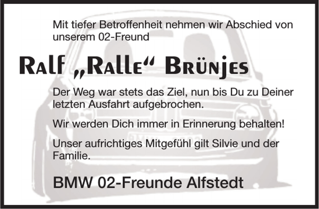 <p>Mit tiefer Betroffenheit nehmen wir Abschied von<br />unserem 02-Freund</p><p>Ralf „Ralle“ Brünjes<br />Der Weg war stets das Ziel, nun bis Du zu Deiner<br />letzten Ausfahrt aufgebrochen.<br />Wir werden Dich immer in Erinnerung behalten!<br />Unser aufrichtiges Mitgefühl gilt Silvie und der<br />Familie.</p><p>BMW 02-Freunde Alfstedt</p>