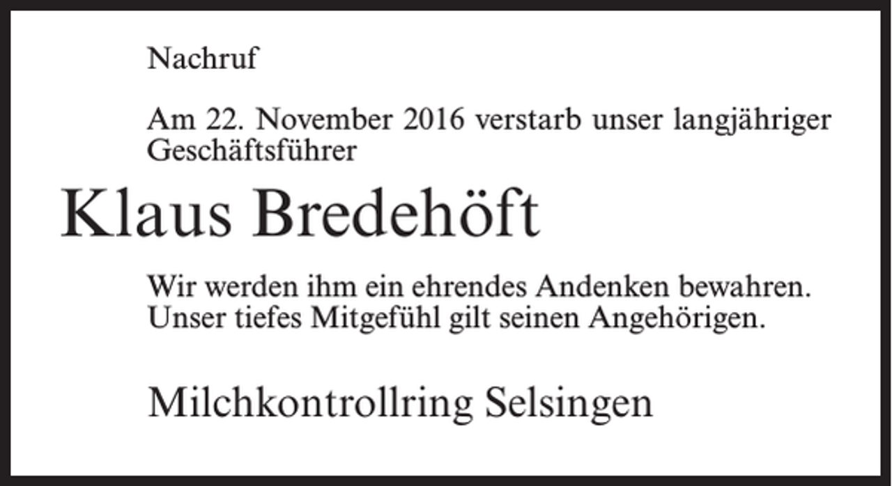 <p>Nachruf<br />Am 22. November 2016 verstarb unser langjähriger<br />Geschäftsführer</p><p>Klaus Bredehöft<br />Wir werden ihm ein ehrendes Andenken bewahren.<br />Unser tiefes Mitgefühl gilt seinen Angehörigen.</p><p>Milchkontrollring Selsingen</p>