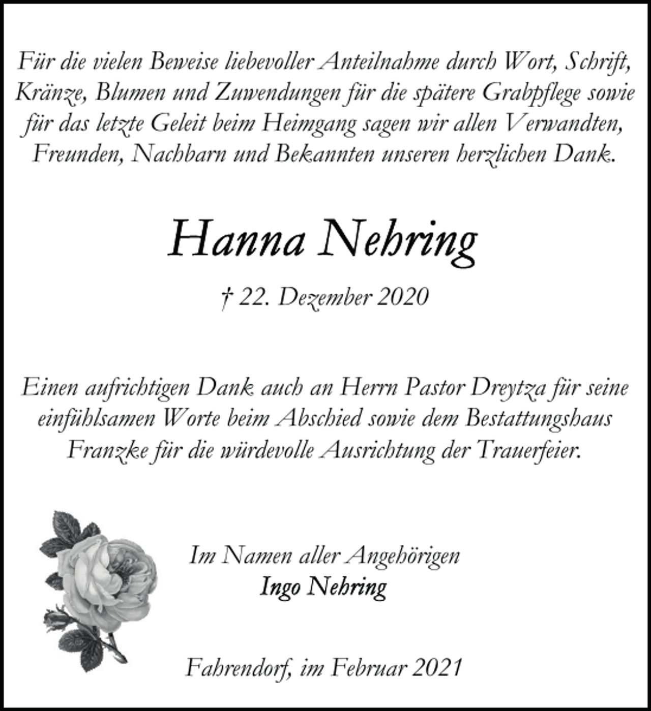 <p>Für die vielen Beweise liebevoller Anteilnahme durch Wort, Schrift,<br />Kränze, Blumen und Zuwendungen für die spätere Grabpflege sowie<br />für das letzte Geleit beim Heimgang sagen wir allen Verwandten,<br />Freunden, Nachbarn und Bekannten unseren herzlichen Dank.</p><p>† 22. Dezember 2020<br />Einen aufrichtigen Dank auch an Herrn Pastor Dreytza für seine<br />einfühlsamen Worte beim Abschied sowie dem Bestattungshaus<br />Franzke für die würdevolle Ausrichtung der Trauerfeier.</p><p>Im Namen aller Angehörigen</p><p>Fahrendorf, im Februar 2021</p>