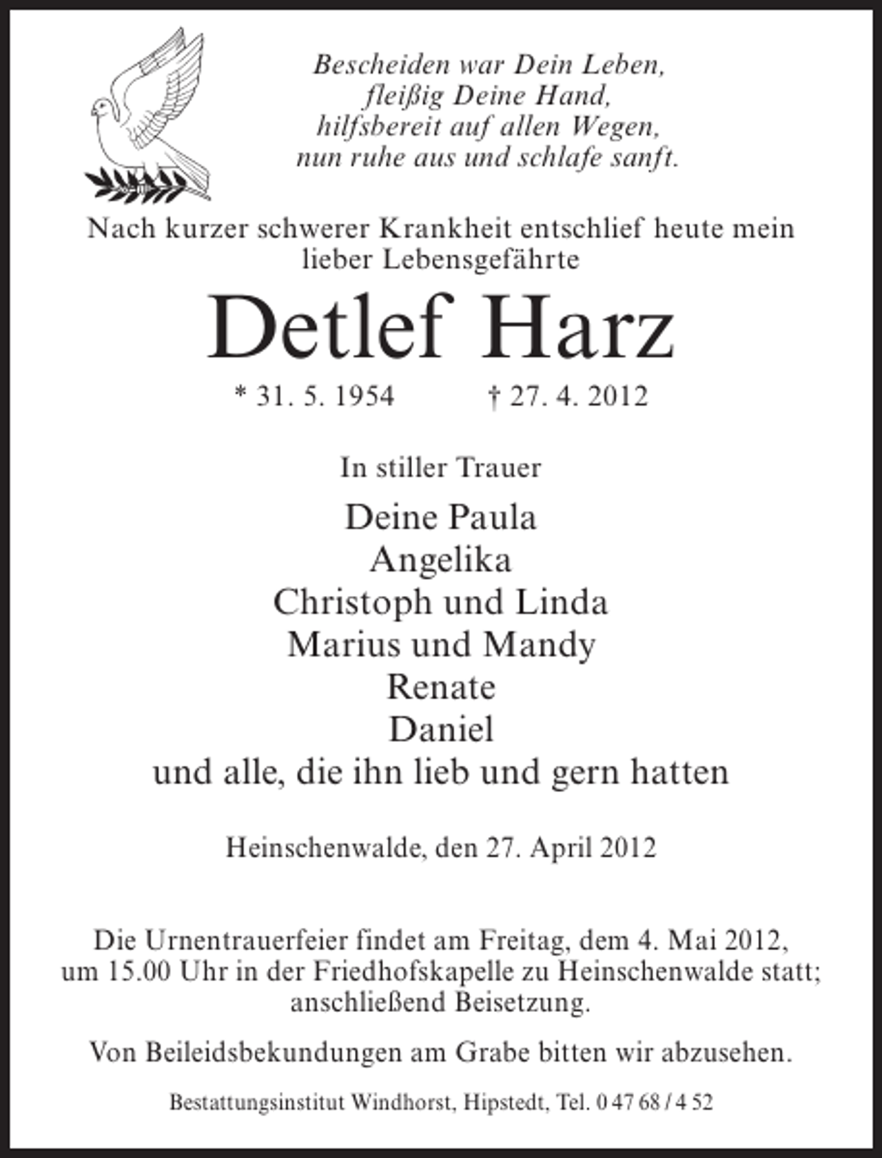 <p>Bescheiden war Dein Leben,<br />fleißig Deine Hand,<br />hilfsbereit auf allen Wegen,<br />nun ruhe aus und schlafe sanft.<br />Nach kurzer schwerer Krankheit entschlief heute mein<br />lieber Lebensgefährte</p><p>Detlef Harz<br />* 31. 5. 1954</p><p>† 27. 4. 2012</p><p>In stiller Trauer</p><p>Deine Paula<br />Angelika<br />Christoph und Linda<br />Marius und Mandy<br />Renate<br />Daniel<br />und alle, die ihn lieb und gern hatten<br />Heinschenwalde, den 27. April 2012<br />Die Urnentrauerfeier findet am Freitag, dem 4. Mai 2012,<br />um 15.00 Uhr in der Friedhofskapelle zu Heinschenwalde statt;<br />anschließend Beisetzung.<br />Von Beileidsbekundungen am Grabe bitten wir abzusehen.<br />Bestattungsinstitut Windhorst, Hipstedt, Tel. 0 47 68 / 4 52</p>