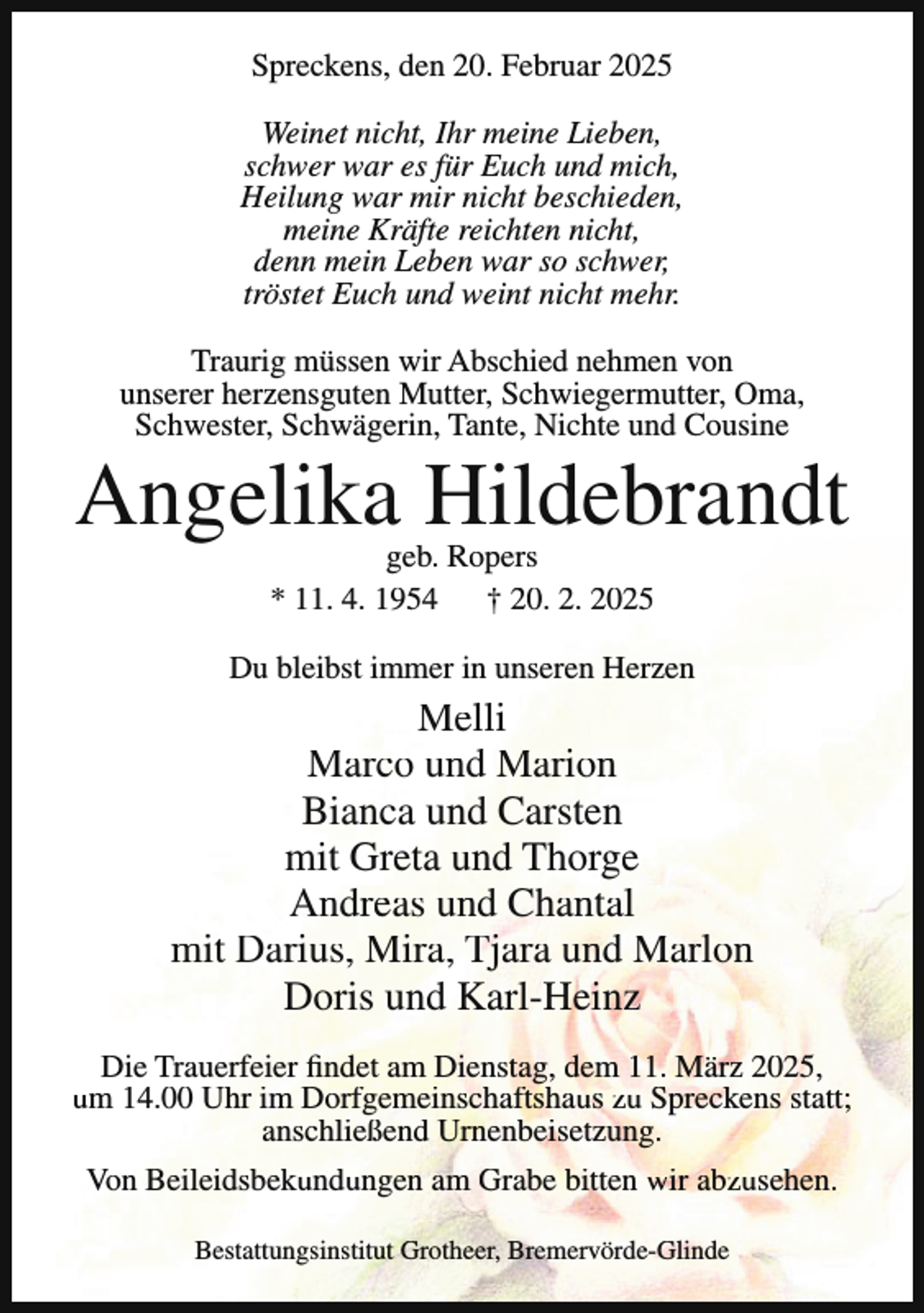 <p>Spreckens, den 20. Februar 2025<br />Weinet nicht, Ihr meine Lieben,<br />schwer war es für Euch und mich,<br />Heilung war mir nicht beschieden,<br />meine Kräfte reichten nicht,<br />denn mein Leben war so schwer,<br />tröstet Euch und weint nicht mehr.<br />Traurig müssen wir Abschied nehmen von<br />unserer herzensguten Mutter, Schwiegermutter, Oma,<br />Schwester, Schwägerin, Tante, Nichte und Cousine</p><p>Angelika Hildebrandt<br />geb. Ropers<br />* 11. 4. 1954 † 20. 2. 2025</p><p>Du bleibst immer in unseren Herzen</p><p>Melli<br />Marco und Marion<br />Bianca und Carsten<br />mit Greta und Thorge<br />Andreas und Chantal<br />mit Darius, Mira, Tjara und Marlon<br />Doris und Karl-Heinz<br />Die Trauerfeier findet am Dienstag, dem 11. März 2025,<br />um 14.00 Uhr im Dorfgemeinschaftshaus zu Spreckens statt;<br />anschließend Urnenbeisetzung.<br />Von Beileidsbekundungen am Grabe bitten wir abzusehen.<br />Bestattungsinstitut Grotheer, Bremervörde-Glinde</p>
