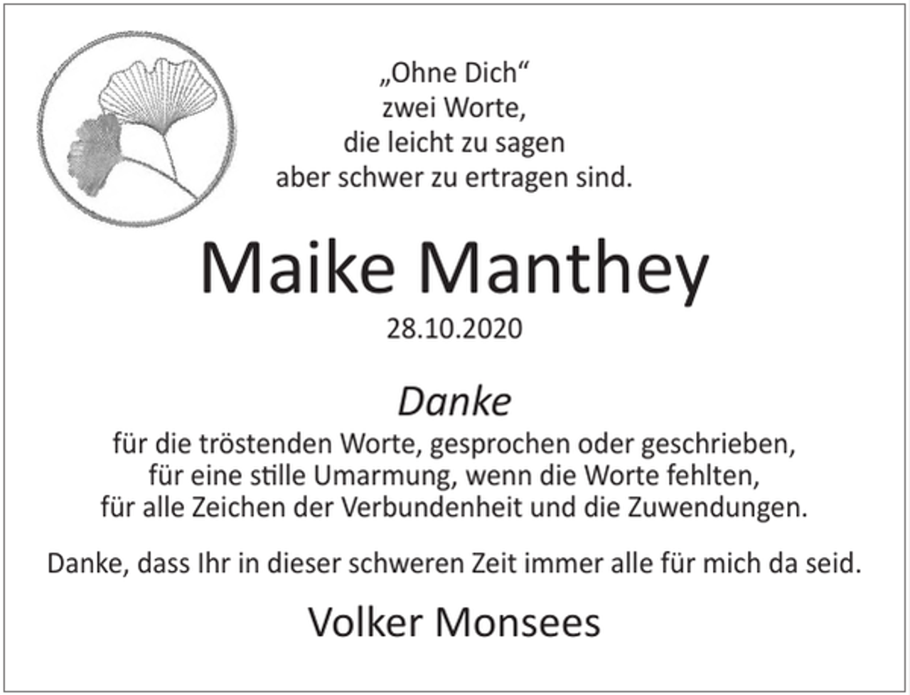 <p>„Ohne Dich“<br />zwei Worte,<br />die leicht zu sagen<br />aber schwer zu ertragen sind.</p><p>Maike Manthey<br />28.10.2020</p><p>Danke</p><p>für die tröstenden Worte, gesprochen oder geschrieben,<br />für eine stille Umarmung, wenn die Worte fehlten,<br />für alle Zeichen der Verbundenheit und die Zuwendungen.<br />Danke, dass Ihr in dieser schweren Zeit immer alle für mich da seid.</p><p>Volker Monsees</p>