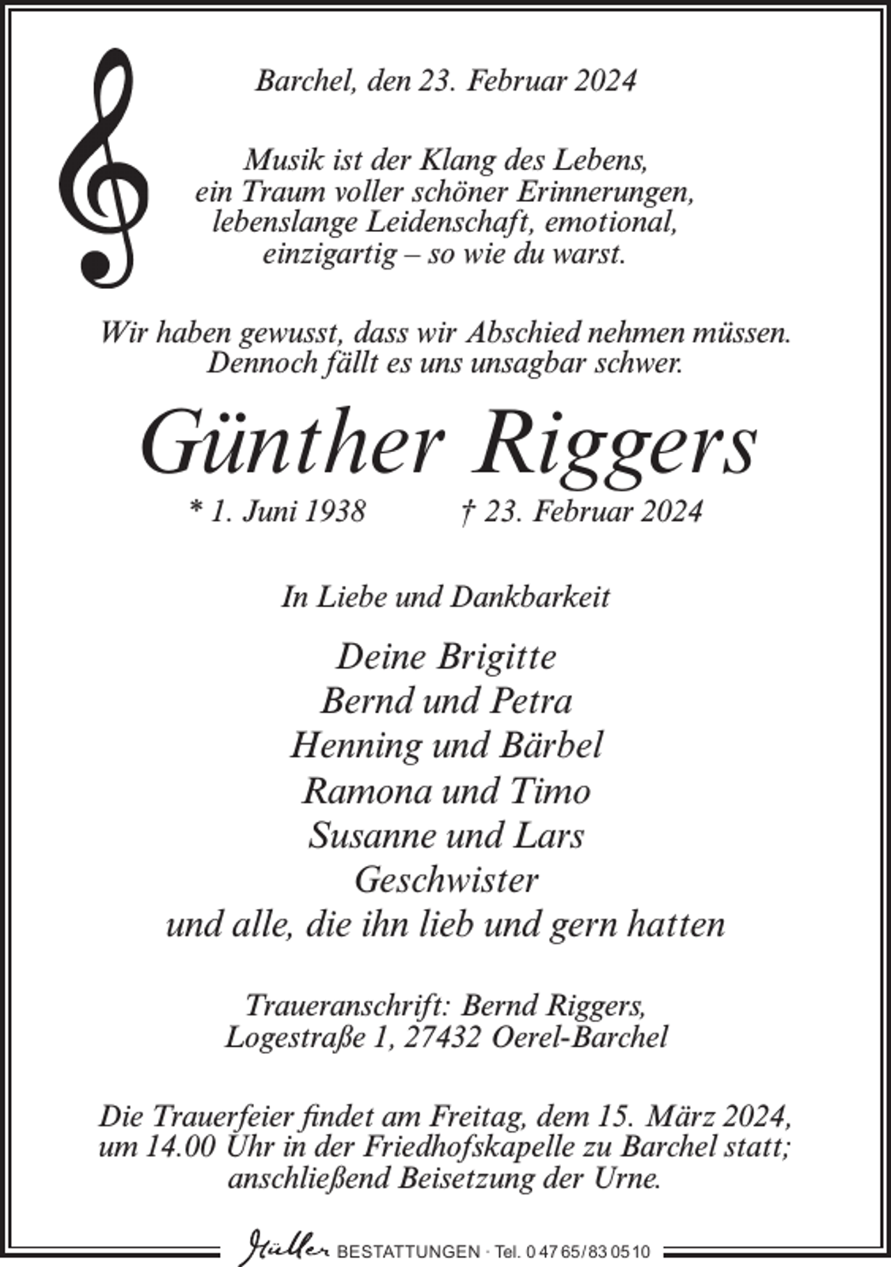 <p>Barchel, den 23. Februar 2024<br />Musik ist der Klang des Lebens,<br />ein Traum voller schöner Erinnerungen,<br />lebenslange Leidenschaft, emotional,<br />einzigartig – so wie du warst.<br />Wir haben gewusst, dass wir Abschied nehmen müssen.<br />Dennoch fällt es uns unsagbar schwer.</p><p>Günther Riggers<br />* 1. Juni 1938</p><p>† 23. Februar 2024</p><p>In Liebe und Dankbarkeit</p><p>Deine Brigitte<br />Bernd und Petra<br />Henning und Bärbel<br />Ramona und Timo<br />Susanne und Lars<br />Geschwister<br />und alle, die ihn lieb und gern hatten<br />Traueranschrift: Bernd Riggers,<br />Logestraße 1, 27432 Oerel-Barchel<br />Die Trauerfeier findet am Freitag, dem 15. März 2024,<br />um 14.00 Uhr in der Friedhofskapelle zu Barchel statt;<br />anschließend Beisetzung der Urne.<br />BESTATTUNGEN ∙ Tel. 0 47 65 /83 05 10</p>