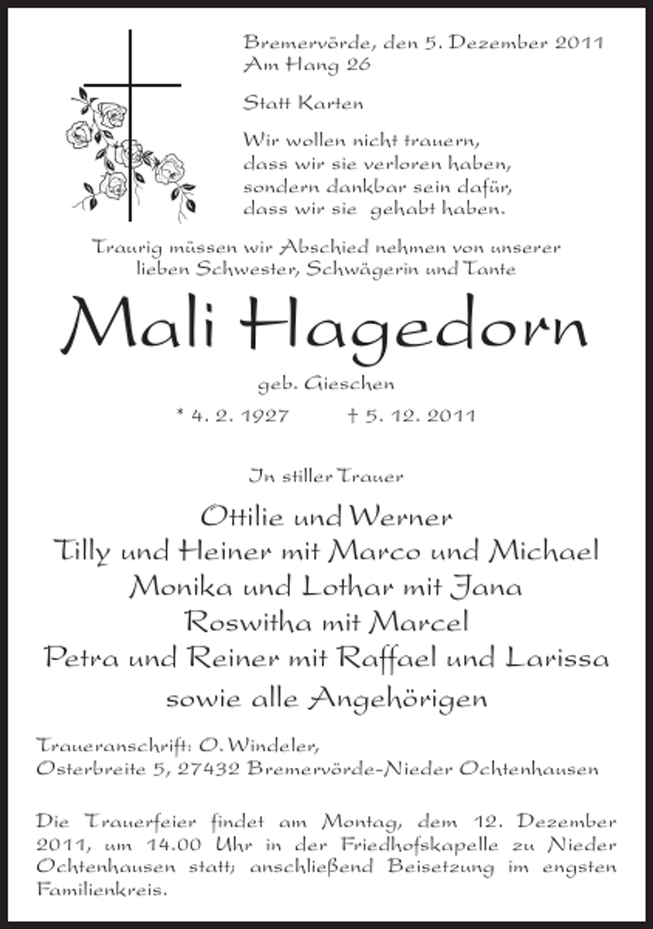 <p>Bremervörde, den 5. Dezember 2011<br />Am Hang 26<br />Statt Karten<br />Wir wollen nicht trauern,<br />dass wir sie verloren haben,<br />sondern dankbar sein dafür,<br />dass wir sie gehabt haben.<br />Traurig müssen wir Abschied nehmen von unserer<br />lieben Schwester, Schwägerin und Tante</p><p>Mali Hagedorn<br />geb. Gieschen<br />* 4. 2. 1927<br />† 5. 12. 2011<br />In stiller Trauer</p><p>Ottilie und Werner<br />Tilly und Heiner mit Marco und Michael<br />Monika und Lothar mit Jana<br />Roswitha mit Marcel<br />Petra und Reiner mit Raffael und Larissa<br />sowie alle Angehörigen<br />Traueranschrift: O. Windeler,<br />Osterbreite 5, 27432 Bremervörde-Nieder Ochtenhausen<br />Die Trauerfeier findet am Montag, dem 12. Dezember<br />2011, um 14.00 Uhr in der Friedhofskapelle zu Nieder<br />Ochtenhausen statt; anschließend Beisetzung im engsten<br />Familienkreis.</p>