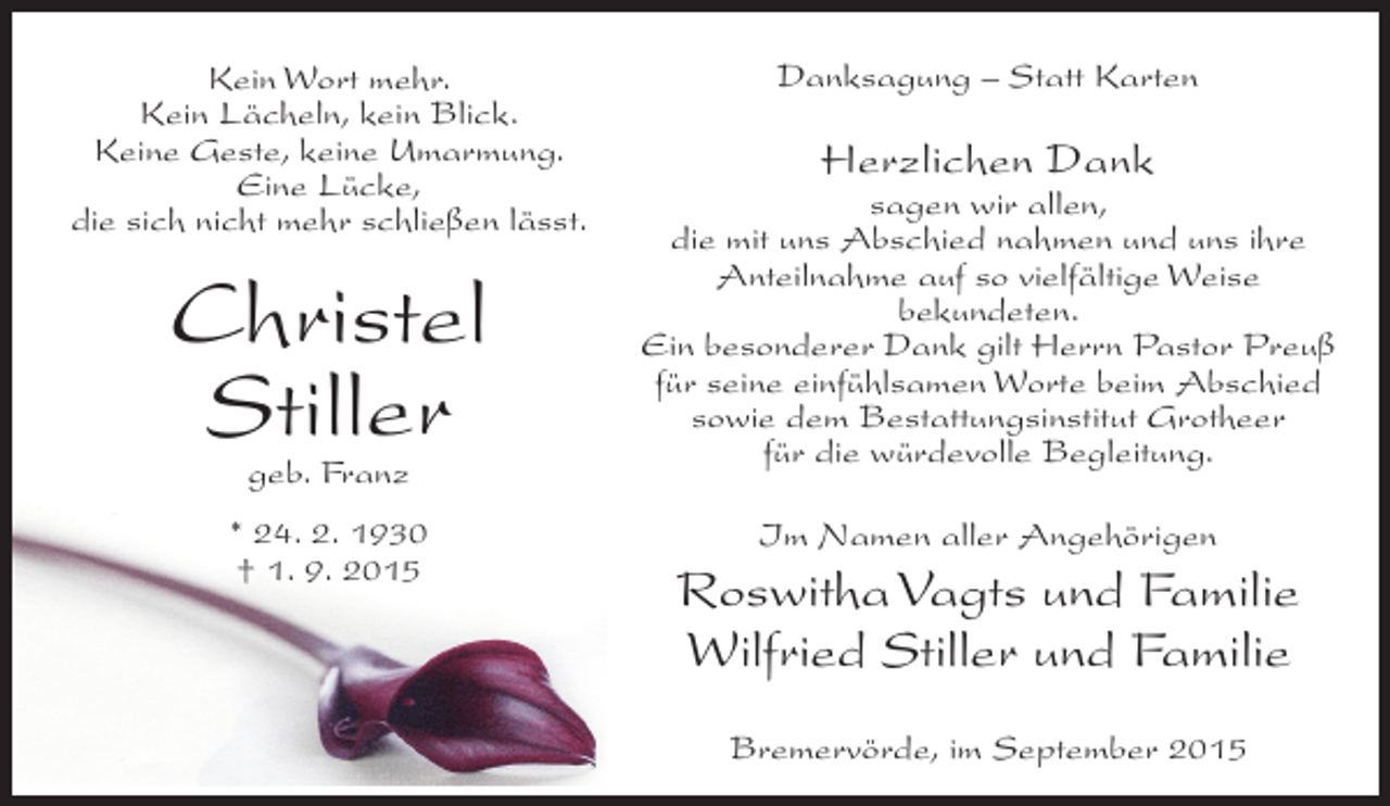 <p>Kein Wort mehr.<br />Kein Lächeln, kein Blick.<br />Keine Geste, keine Umarmung.<br />Eine Lücke,<br />die sich nicht mehr schließen lässt.</p><p>Christel<br />Stiller<br />geb. Franz</p><p>* 24. 2. 1930<br />† 1. 9. 2015</p><p>Danksagung – Statt Karten</p><p>Herzlichen Dank</p><p>sagen wir allen,<br />die mit uns Abschied nahmen und uns ihre<br />Anteilnahme auf so vielfältige Weise<br />bekundeten.<br />Ein besonderer Dank gilt Herrn Pastor Preuß<br />für seine einfühlsamen Worte beim Abschied<br />sowie dem Bestattungsinstitut Grotheer<br />für die würdevolle Begleitung.<br />Im Namen aller Angehörigen</p><p>Roswitha Vagts und Familie<br />Wilfried Stiller und Familie<br />Bremervörde, im September 2015</p>