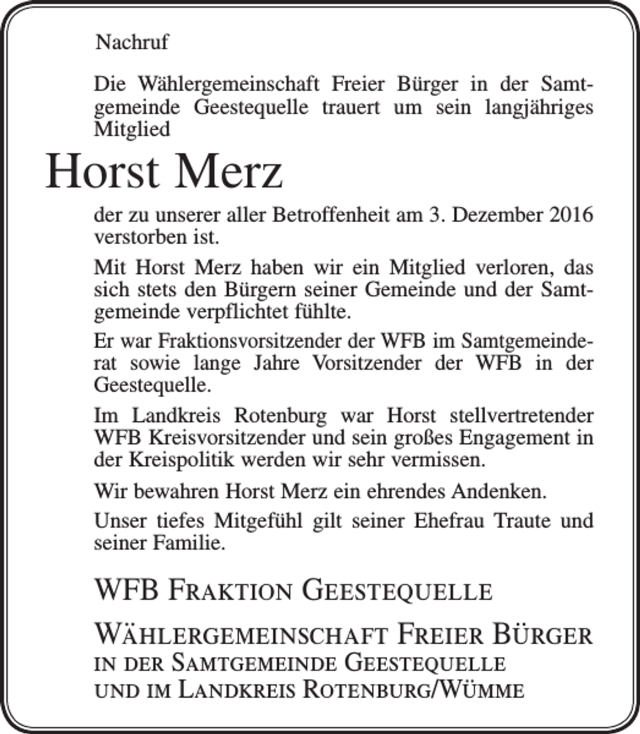 <p>Nachruf<br />Die Wählergemeinschaft Freier Bürger in der Samt­<br />gemeinde Geestequelle trauert um sein langjähriges<br />Mitglied</p><p>Horst Merz<br />der zu unserer aller Betroffenheit am 3. Dezember 2016<br />verstorben ist.<br />Mit Horst Merz haben wir ein Mitglied verloren, das<br />sich stets den Bürgern seiner Gemeinde und der Samt­<br />gemeinde verpflichtet fühlte.<br />Er war Fraktionsvorsitzender der WFB im Samtgemeinde­<br />rat sowie lange Jahre Vorsitzender der WFB in der<br />Geeste­quelle.<br />Im Landkreis Rotenburg war Horst stellvertretender<br />WFB Kreisvorsitzender und sein großes Engagement in<br />der Kreispolitik werden wir sehr vermissen.<br />Wir bewahren Horst Merz ein ehrendes Andenken.<br />Unser tiefes Mitgefühl gilt seiner Ehefrau Traute und<br />seiner Familie.</p><p>WFB Fraktion Geestequelle<br />Wählergemeinschaft Freier Bürger<br />in der Samtgemeinde Geestequelle<br />und im Landkreis Rotenburg/Wümme</p>