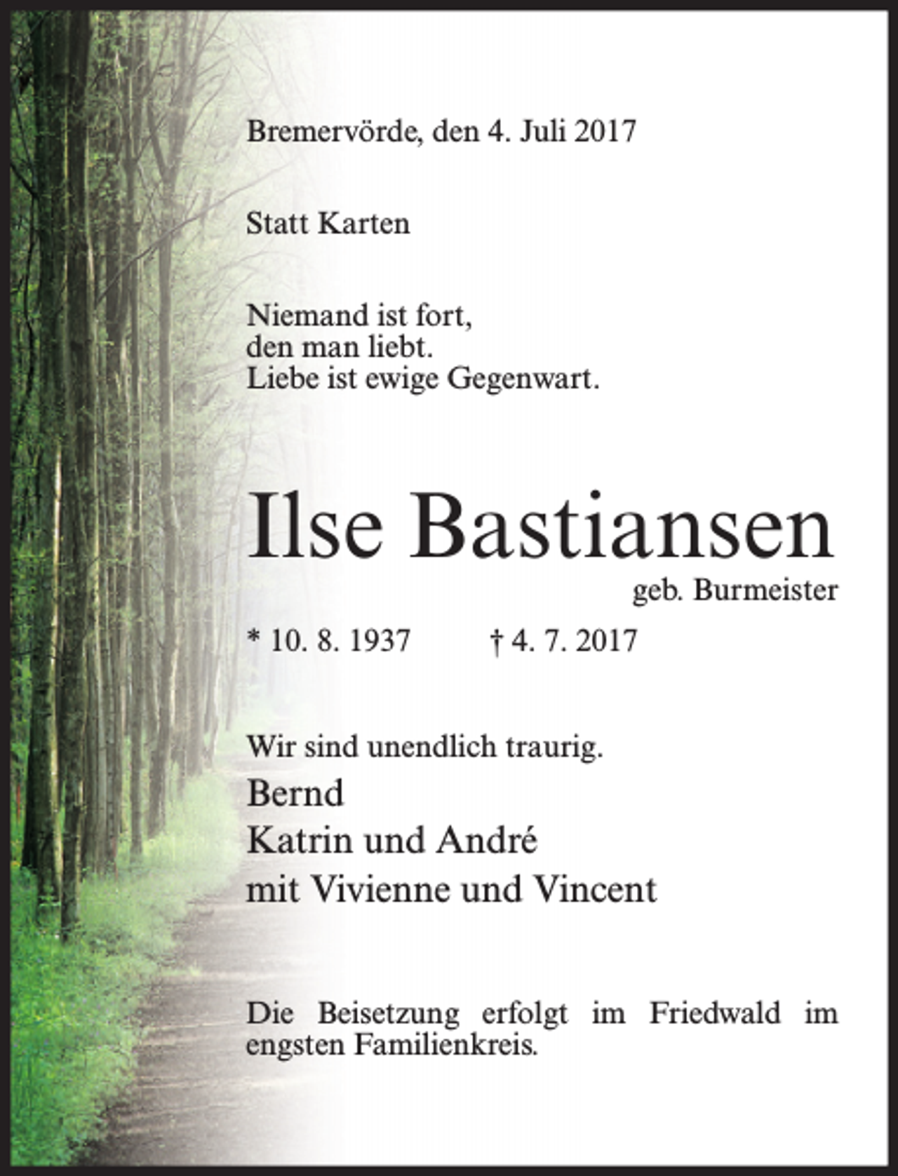 <p>Bremervörde, den 4. Juli 2017<br />Statt Karten<br />Niemand ist fort,<br />den man liebt.<br />Liebe ist ewige Gegenwart.</p><p>Ilse Bastiansen</p><p>geb. Burmeister</p><p>* 10. 8. 1937</p><p>† 4. 7. 2017</p><p>Wir sind unendlich traurig.</p><p>Bernd<br />Katrin und André<br />mit Vivienne und Vincent<br />Die Beisetzung erfolgt im Friedwald im<br />engsten Familienkreis.</p>