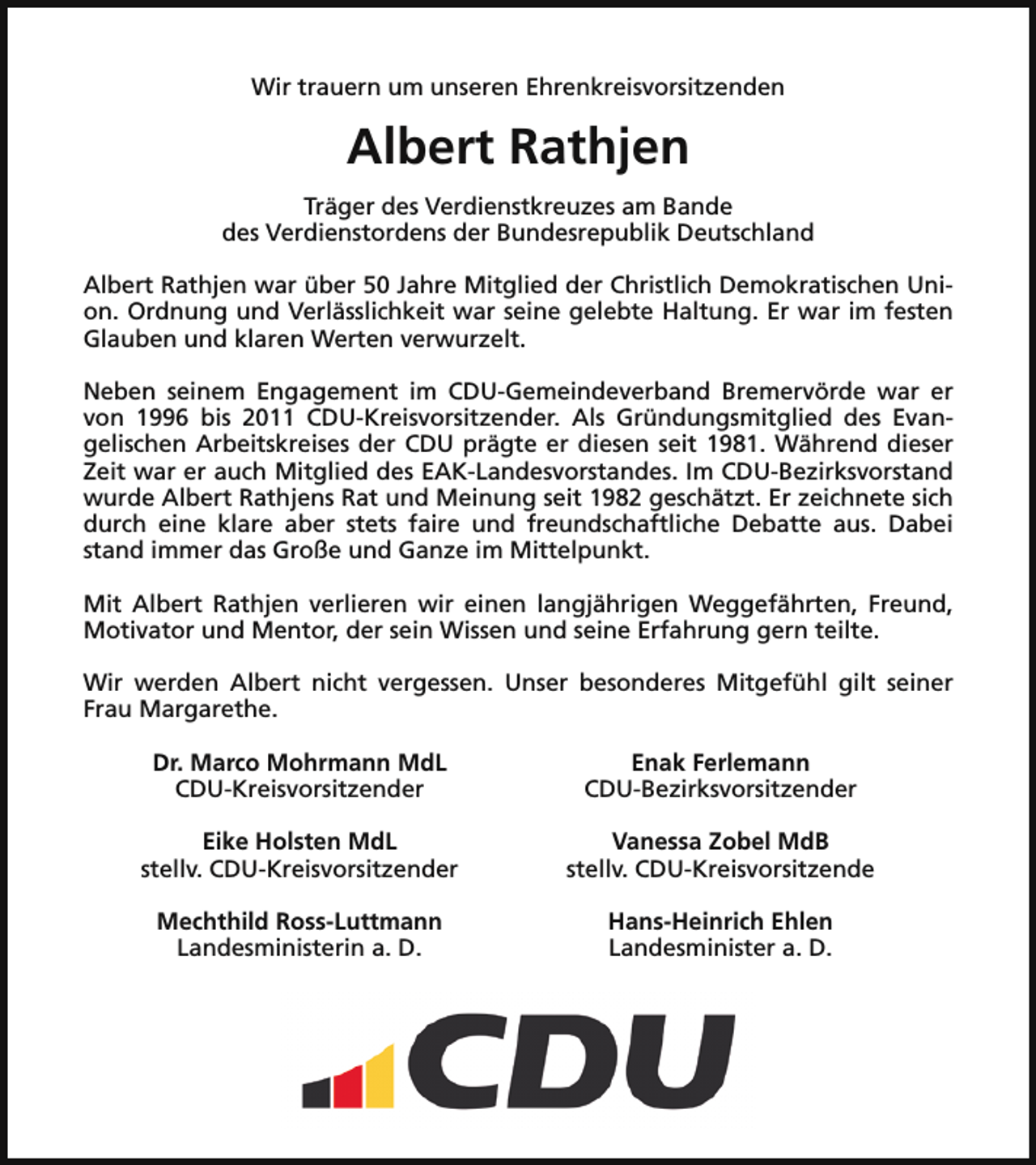 <p>Wir trauern um unseren Ehrenkreisvorsitzenden</p><p>Albert Rathjen<br />Träger des Verdienstkreuzes am Bande<br />des Verdienstordens der Bundesrepublik Deutschland<br />Albert Rathjen war über 50 Jahre Mitglied der Christlich Demokratischen Union. Ordnung und Verlässlichkeit war seine gelebte Haltung. Er war im festen<br />Glauben und klaren Werten verwurzelt.<br />Neben seinem Engagement im CDU-Gemeindeverband Bremervörde war er<br />von 1996 bis 2011 CDU-Kreisvorsitzender. Als Gründungsmitglied des Evangelischen Arbeitskreises der CDU prägte er diesen seit 1981. Während dieser<br />Zeit war er auch Mitglied des EAK-Landesvorstandes. Im CDU-Bezirksvorstand<br />wurde Albert Rathjens Rat und Meinung seit 1982 geschätzt. Er zeichnete sich<br />durch eine klare aber stets faire und freundschaftliche Debatte aus. Dabei<br />stand immer das Große und Ganze im Mittelpunkt.<br />Mit Albert Rathjen verlieren wir einen langjährigen Weggefährten, Freund,<br />Motivator und Mentor, der sein Wissen und seine Erfahrung gern teilte.<br />Wir werden Albert nicht vergessen. Unser besonderes Mitgefühl gilt seiner<br />Frau Margarethe.<br />Dr. Marco Mohrmann MdL<br />CDU-Kreisvorsitzender</p><p>Enak Ferlemann<br />CDU-Bezirksvorsitzender</p><p>Eike Holsten MdL<br />stellv. CDU-Kreisvorsitzender</p><p>Vanessa Zobel MdB<br />stellv. CDU-Kreisvorsitzende</p><p>Mechthild Ross-Luttmann<br />Landesministerin a. D.</p><p>Hans-Heinrich Ehlen<br />Landesminister a. D.</p>