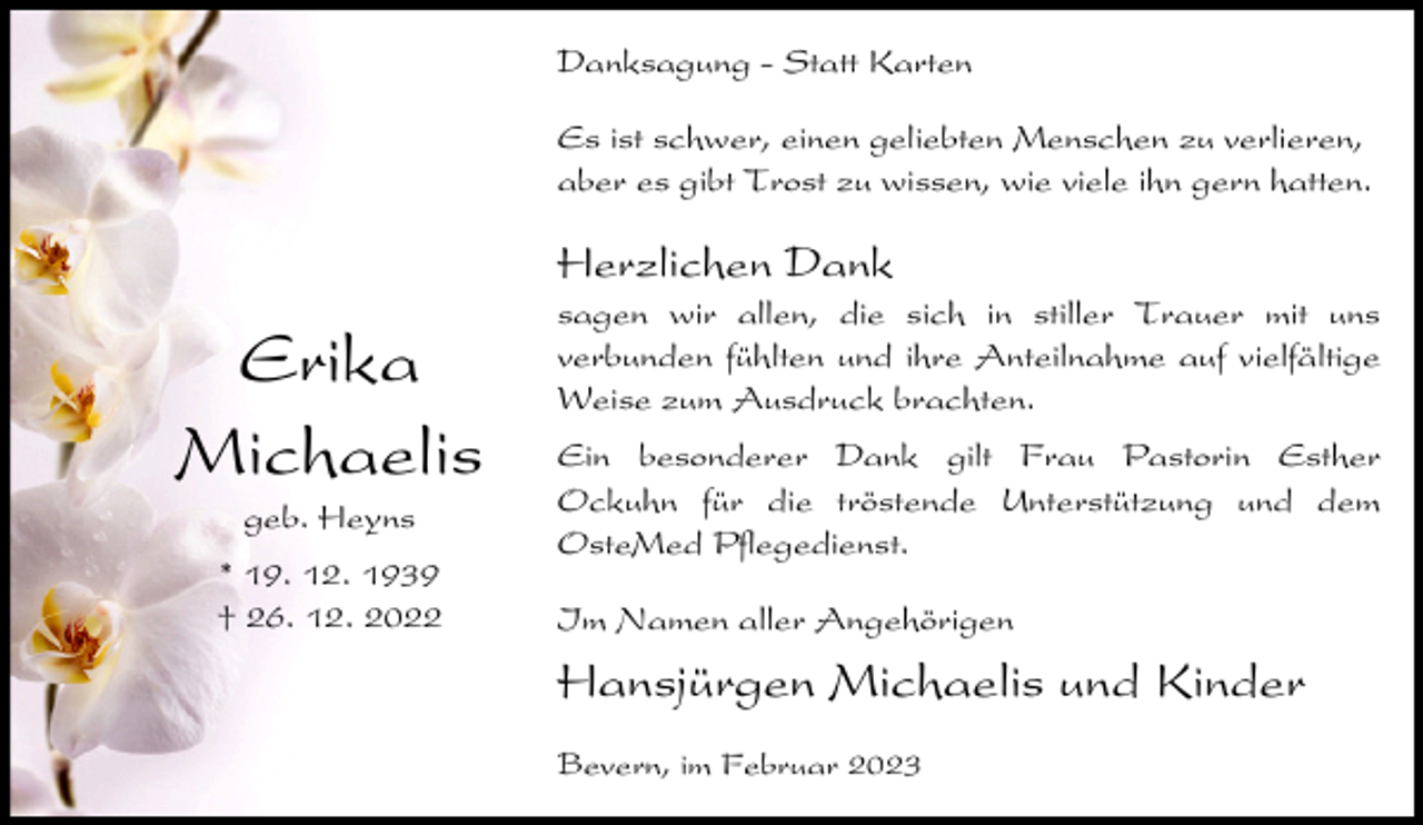 <p>Danksagung - Statt Karten<br />Es ist schwer, einen geliebten Menschen zu verlieren,<br />aber es gibt Trost zu wissen, wie viele ihn gern hatten.</p><p>Herzlichen Dank</p><p>Erika<br />Michaelis<br />geb. Heyns<br />* 19. 12. 1939<br />† 26. 12. 2022</p><p>sagen wir allen, die sich in stiller Trauer mit uns<br />verbunden fühlten und ihre Anteilnahme auf vielfältige<br />Weise zum Ausdruck brachten.<br />Ein besonderer Dank gilt Frau Pastorin Esther<br />Ockuhn für die tröstende Unterstützung und dem<br />OsteMed Pflegedienst.<br />Im Namen aller Angehörigen</p><p>Hansjürgen Michaelis und Kinder<br />Bevern, im Februar 2023</p>