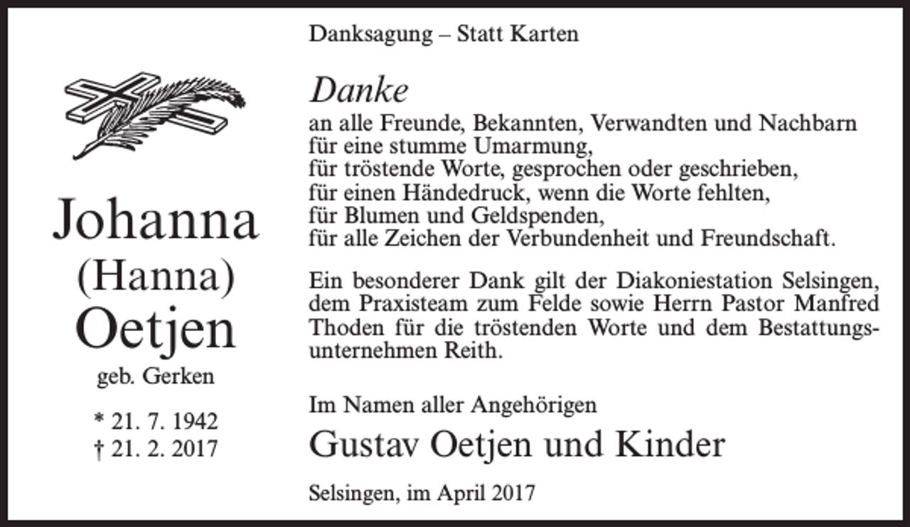 <p>Danksagung – Statt Karten</p><p>Danke</p><p>Johanna<br />(Hanna)</p><p>Oetjen<br />geb. Gerken<br />* 21. 7. 1942<br />† 21. 2. 2017</p><p>an alle Freunde, Bekannten, Verwandten und Nachbarn<br />für eine stumme Umarmung,<br />für tröstende Worte, gesprochen oder geschrieben,<br />für einen Händedruck, wenn die Worte fehlten,<br />für Blumen und Geldspenden,<br />für alle Zeichen der Verbundenheit und Freundschaft.<br />Ein besonderer Dank gilt der Diakoniestation Selsingen,<br />dem Praxisteam zum Felde sowie Herrn Pastor Manfred<br />Thoden für die tröstenden Worte und dem Bestattungs­<br />unternehmen Reith.<br />Im Namen aller Angehörigen</p><p>Gustav Oetjen und Kinder<br />Selsingen, im April 2017</p>