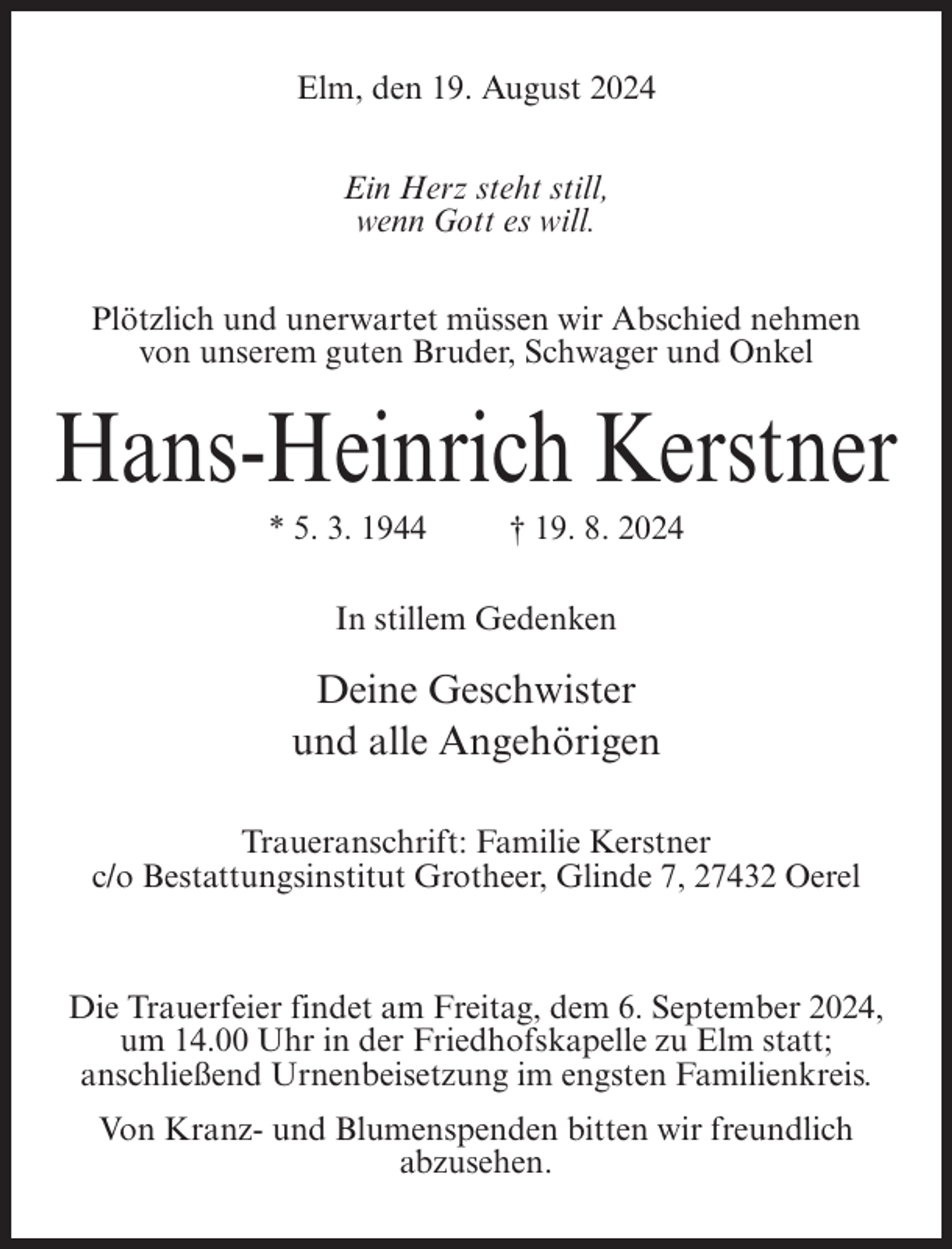 <p>Elm, den 19. August 2024<br />Ein Herz steht still,<br />wenn Gott es will.<br />Plötzlich und unerwartet müssen wir Abschied nehmen<br />von unserem guten Bruder, Schwager und Onkel</p><p>Hans-Heinrich Kerstner<br />* 5. 3. 1944</p><p>† 19. 8. 2024</p><p>In stillem Gedenken</p><p>Deine Geschwister<br />und alle Angehörigen<br />Traueranschrift: Familie Kerstner<br />c/o Bestattungsinstitut Grotheer, Glinde 7, 27432 Oerel</p><p>Die Trauerfeier findet am Freitag, dem 6. September 2024,<br />um 14.00 Uhr in der Friedhofskapelle zu Elm statt;<br />anschließend Urnenbeisetzung im engsten Familienkreis.<br />Von Kranz- und Blumenspenden bitten wir freundlich<br />abzusehen.</p>