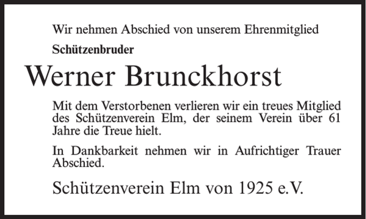 <p>Wir nehmen Abschied von unserem Ehrenmitglied<br />Schützenbruder</p><p>Werner Brunckhorst<br />Mit dem Verstorbenen verlieren wir ein treues Mitglied<br />des Schützenverein Elm, der seinem Verein über 61<br />Jahre die Treue hielt.<br />In Dankbarkeit nehmen wir in Aufrichtiger Trauer<br />Abschied.</p><p>Schützenverein Elm von 1925 e.V.</p>