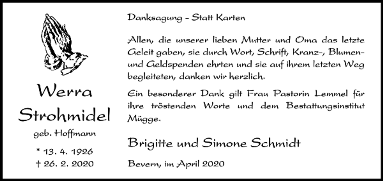 <p>Danksagung - Statt Karten</p><p>Werra<br />Strohmidel<br />geb. Hoffmann<br />* 13. 4. 1926<br />† 26. 2. 2020</p><p>Allen, die unserer lieben Mutter und Oma das letzte<br />Geleit gaben, sie durch Wort, Schrift, Kranz-, Blumenund Geldspenden ehrten und sie auf ihrem letzten Weg<br />begleiteten, danken wir herzlich.<br />Ein besonderer Dank gilt Frau Pastorin Lemmel für<br />ihre tröstenden Worte und dem Bestattungsinstitut<br />Mügge.</p><p>Brigitte und Simone Schmidt<br />Bevern, im April 2020</p>