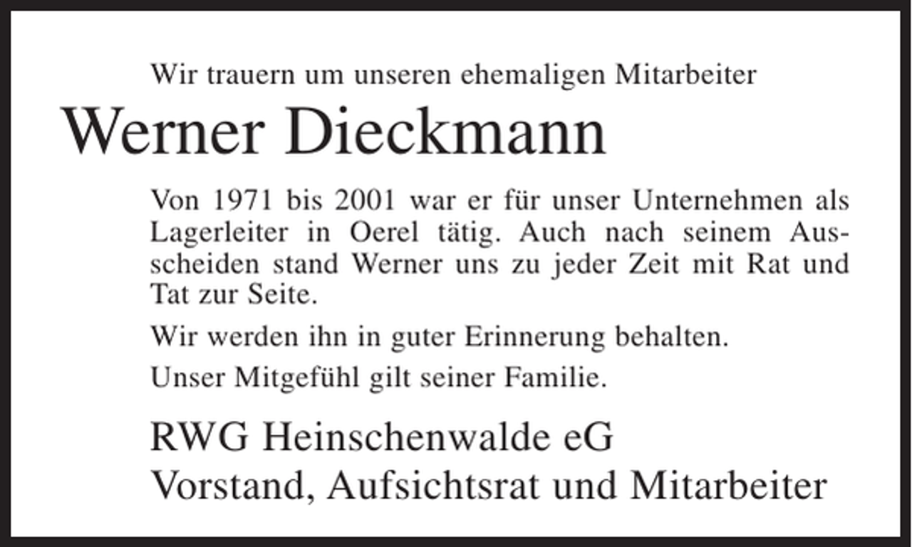 <p>Wir trauern um unseren ehemaligen Mitarbeiter</p><p>Werner Dieckmann<br />Von 1971 bis 2001 war er für unser Unternehmen als<br />Lagerleiter in Oerel tätig. Auch nach seinem Ausscheiden stand Werner uns zu jeder Zeit mit Rat und<br />Tat zur Seite.<br />Wir werden ihn in guter Erinnerung behalten.<br />Unser Mitgefühl gilt seiner Familie.</p><p>RWG Heinschenwalde eG<br />Vorstand, Aufsichtsrat und Mitarbeiter</p>