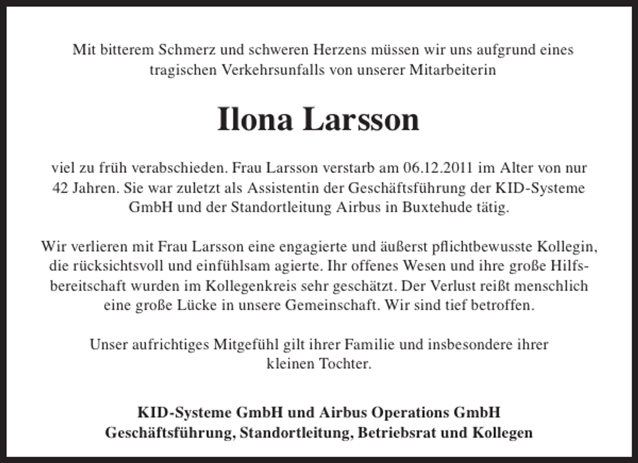 <p>Mit bitterem Schmerz und schweren Herzens müssen wir uns aufgrund eines<br />tragischen Verkehrsunfalls von unserer Mitarbeiterin</p><p>Ilona Larsson<br />viel zu früh verabschieden. Frau Larsson verstarb am 06.12.2011 im Alter von nur<br />42 Jahren. Sie war zuletzt als Assistentin der Geschäftsführung der KID-Systeme<br />GmbH und der Standortleitung Airbus in Buxtehude tätig.</p><p>die rücksichtsvoll und einfühlsam agierte. Ihr offenes Wesen und ihre große Hilfsbereitschaft wurden im Kollegenkreis sehr geschätzt. Der Verlust reißt menschlich<br />eine große Lücke in unsere Gemeinschaft. Wir sind tief betroffen.<br />Unser aufrichtiges Mitgefühl gilt ihrer Familie und insbesondere ihrer<br />kleinen Tochter.<br />KID-Systeme GmbH und Airbus Operations GmbH<br />Geschäftsführung, Standortleitung, Betriebsrat und Kollegen</p>