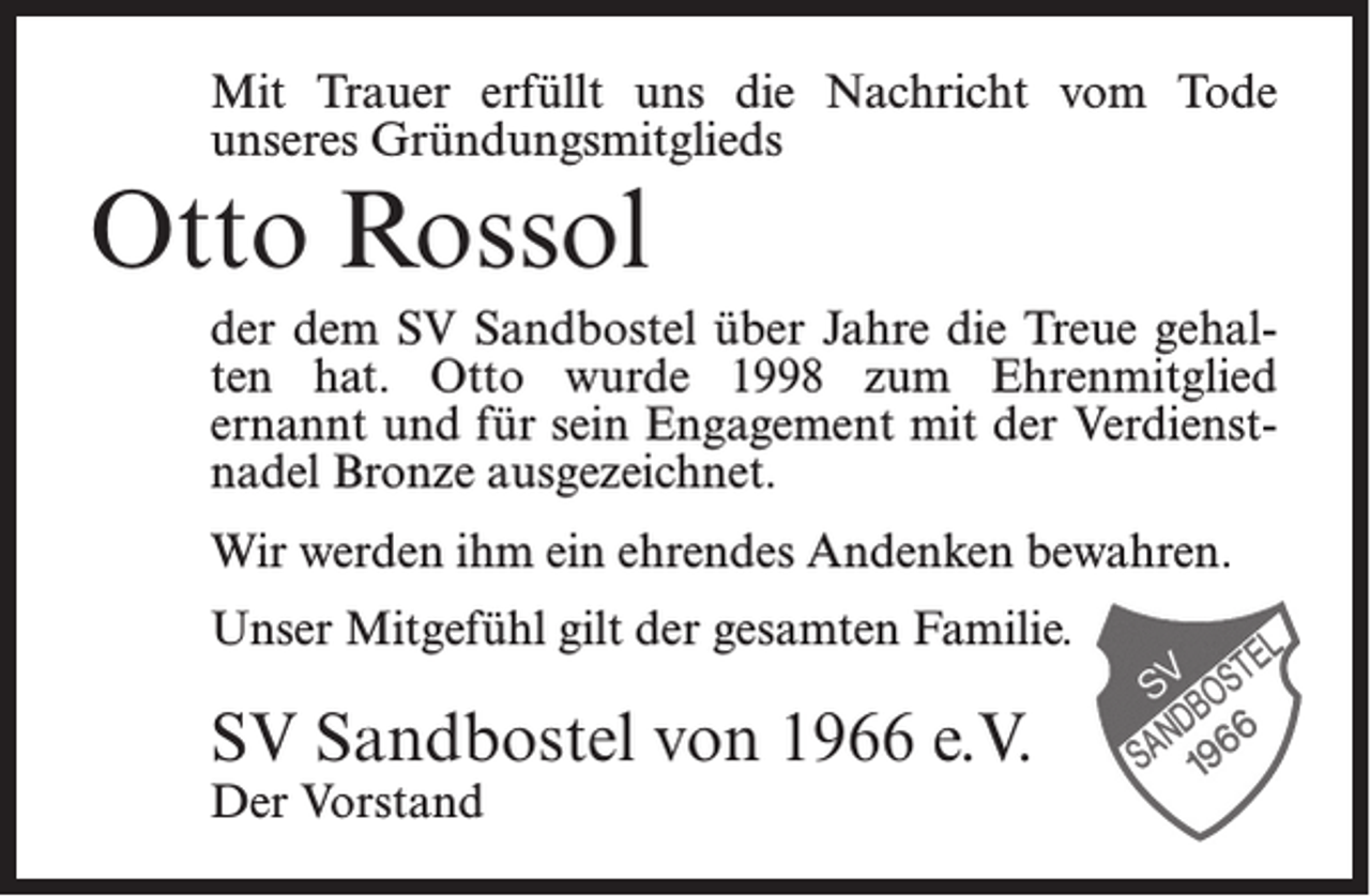 <p>Mit Trauer erfüllt uns die Nachricht vom Tode<br />unseres Gründungsmitglieds</p><p>Otto Rossol</p><p>der dem SV Sandbostel über Jahre die Treue gehalten hat. Otto wurde 1998 zum Ehrenmitglied<br />ernannt und für sein Engagement mit der Verdienstnadel Bronze ausgezeichnet.<br />Wir werden ihm ein ehrendes Andenken bewahren.<br />Unser Mitgefühl gilt der gesamten Familie.</p><p>SV Sandbostel von 1966 e.V.<br />Der Vorstand</p>