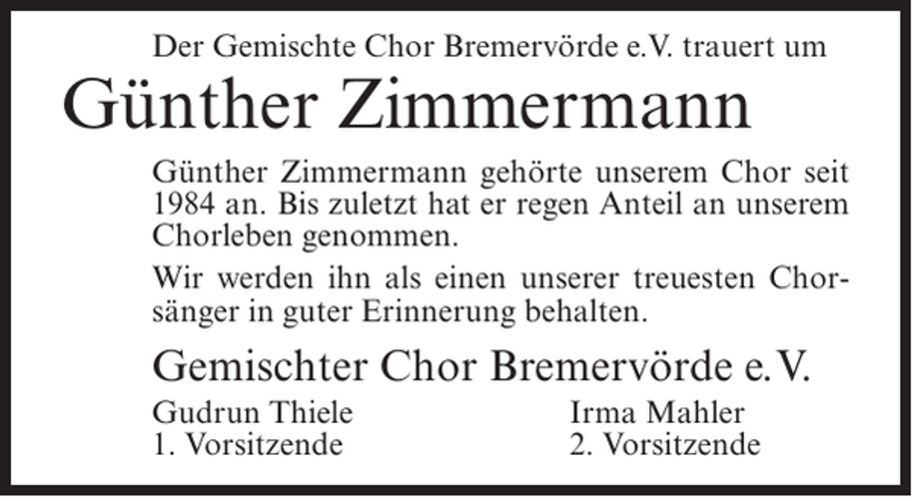 <p>Der Gemischte Chor Bremervörde e.V. trauert um</p><p>Günther Zimmermann</p><p>Günther Zimmermann gehörte unserem Chor seit<br />1984 an. Bis zuletzt hat er regen Anteil an unserem<br />Chorleben genommen.<br />Wir werden ihn als einen unserer treuesten Chorsänger in guter Erinnerung behalten.</p><p>Gemischter Chor Bremervörde e.V.<br />Gudrun Thiele<br />1. Vorsitzende</p><p>Irma Mahler<br />2. Vorsitzende</p>