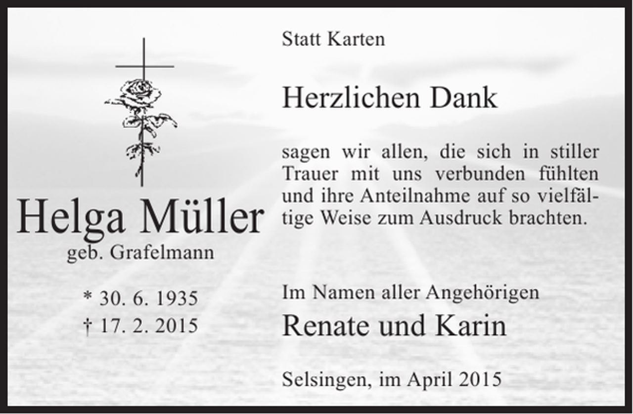 <p>Statt Karten</p><p>Herzlichen Dank</p><p>Helga Müller</p><p>sagen wir allen, die sich in stiller<br />Trauer mit uns verbunden fühlten<br />und ihre Anteilnahme auf so vielfältige Weise zum Ausdruck brachten.</p><p>geb. Grafelmann<br />* 30. 6. 1935<br />† 17. 2. 2015</p><p>Im Namen aller Angehörigen</p><p>Renate und Karin<br />Selsingen, im April 2015</p>