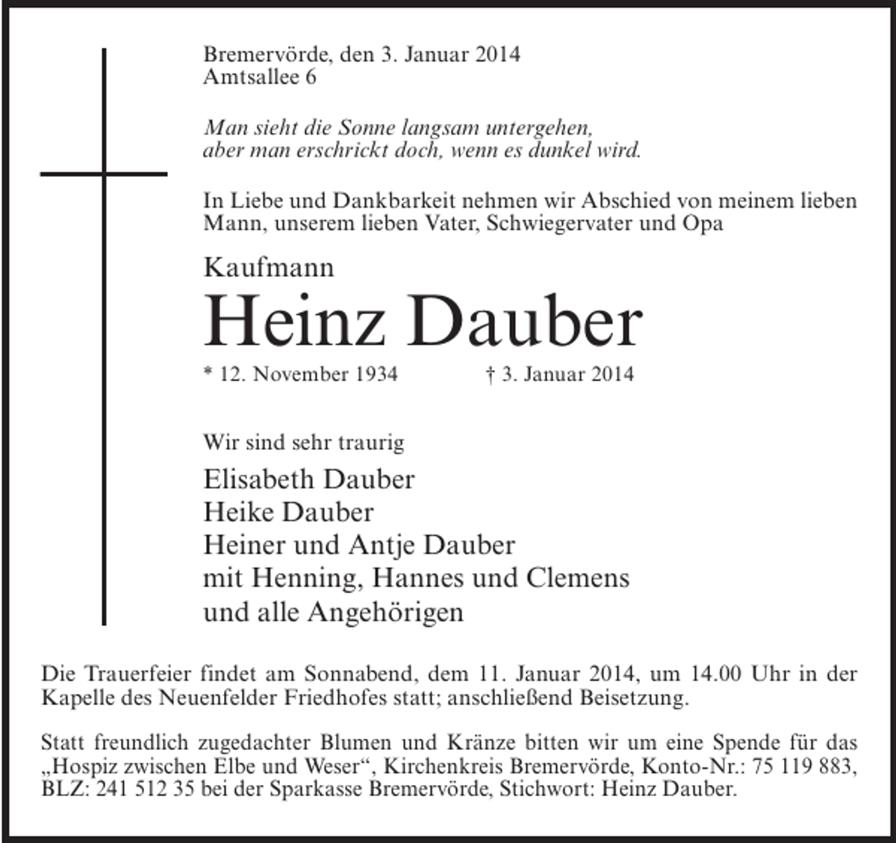 <p>Bremervörde, den 3. Januar 2014<br />Amtsallee 6<br />Man sieht die Sonne langsam untergehen,<br />aber man erschrickt doch, wenn es dunkel wird.<br />In Liebe und Dankbarkeit nehmen wir Abschied von meinem lieben<br />Mann, unserem lieben Vater, Schwiegervater und Opa</p><p>Kaufmann</p><p>Heinz Dauber<br />* 12. November 1934 † 3. Januar 2014</p><p>Wir sind sehr traurig</p><p>Elisabeth Dauber<br />Heike Dauber<br />Heiner und Antje Dauber<br />mit Henning, Hannes und Clemens<br />und alle Angehörigen<br />Die Trauerfeier findet am Sonnabend, dem 11. Januar 2014, um 14.00 Uhr in der<br />Kapelle des Neuenfelder Friedhofes statt; anschließend Beisetzung.<br />Statt freundlich zugedachter Blumen und Kränze bitten wir um eine Spende für das<br />„Hospiz zwischen Elbe und Weser“, Kirchenkreis Bremervörde, Konto-Nr.: 75 119 883,<br />BLZ: 241 512 35 bei der Sparkasse Bremervörde, Stichwort: Heinz Dauber.</p>