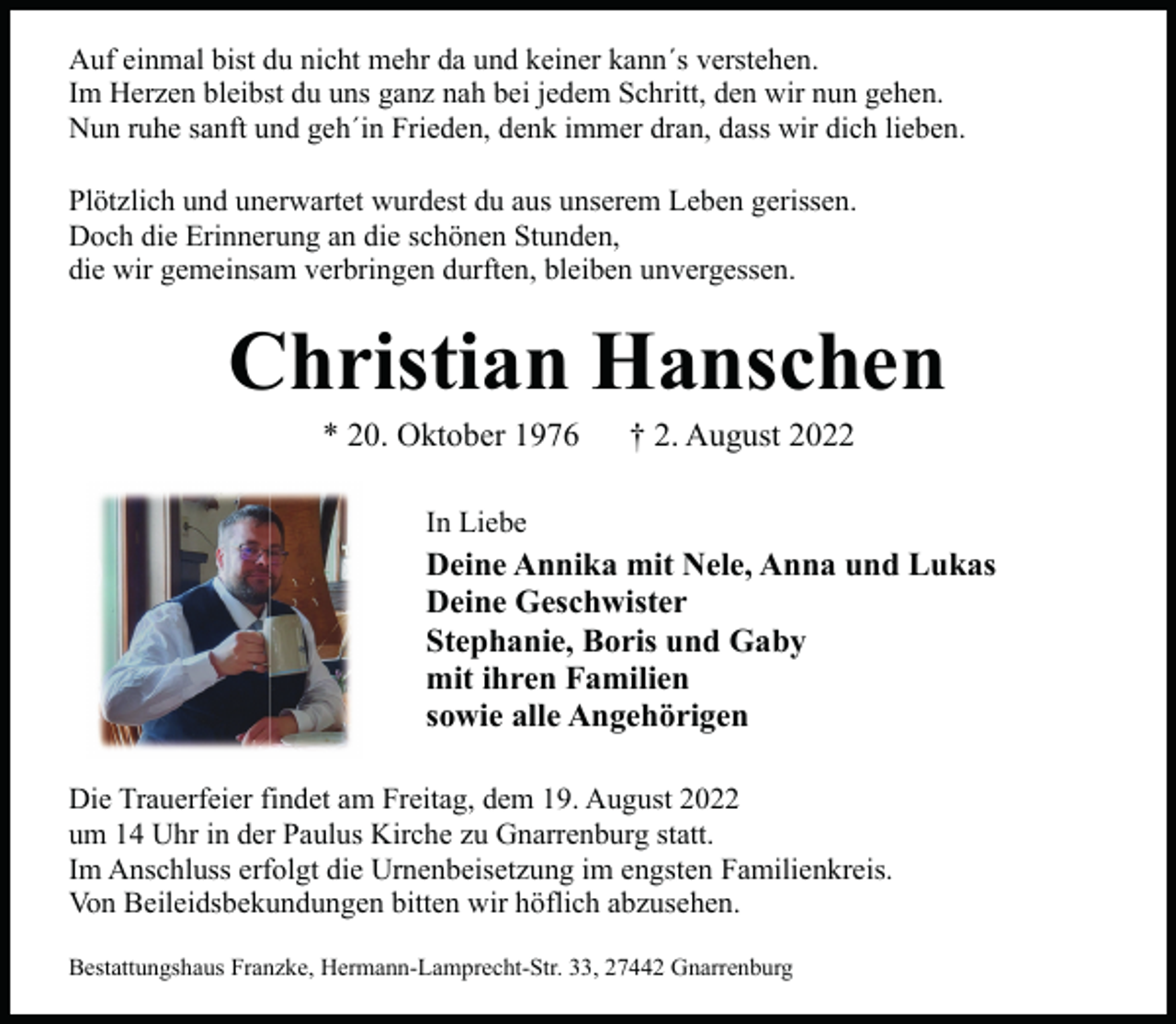 <p>Auf einmal bist du nicht mehr da und keiner kann´s verstehen.<br />Im Herzen bleibst du uns ganz nah bei jedem Schritt, den wir nun gehen.<br />Nun ruhe sanft und geh´in Frieden, denk immer dran, dass wir dich lieben.<br />Plötzlich und unerwartet wurdest du aus unserem Leben gerissen.<br />Doch die Erinnerung an die schönen Stunden,<br />die wir gemeinsam verbringen durften, bleiben unvergessen.</p><p>Christian Hanschen<br />* 20. Oktober 1976</p><p>† 2. August 2022</p><p>In Liebe</p><p>Deine Annika mit Nele, Anna und Lukas<br />Deine Geschwister<br />Stephanie, Boris und Gaby<br />mit ihren Familien<br />sowie alle Angehörigen<br />Die Trauerfeier findet am Freitag, dem 19. August 2022<br />um 14 Uhr in der Paulus Kirche zu Gnarrenburg statt.<br />Im Anschluss erfolgt die Urnenbeisetzung im engsten Familienkreis.<br />Von Beileidsbekundungen bitten wir höflich abzusehen.<br />Bestattungshaus Franzke, Hermann-Lamprecht-Str. 33, 27442 Gnarrenburg</p>