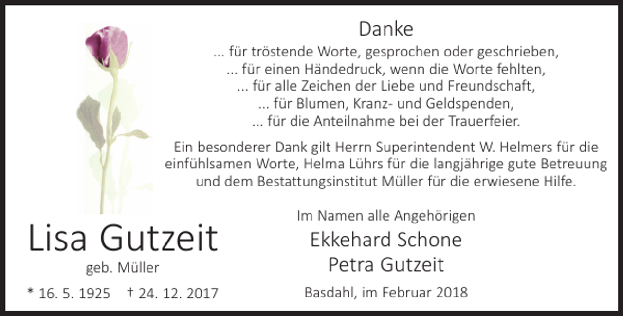 <p>Danke</p><p>... für tröstende Worte, gesprochen oder geschrieben,<br />... für einen Händedruck, wenn die Worte fehlten,<br />... für alle Zeichen der Liebe und Freundschaft,<br />... für Blumen, Kranz- und Geldspenden,<br />... für die Anteilnahme bei der Trauerfeier.<br />Ein besonderer Dank gilt Herrn Superintendent W. Helmers für die<br />einfühlsamen Worte, Helma Lührs für die langjährige gute Betreuung<br />und dem Bestattungsinstitut Müller für die erwiesene Hilfe.</p><p>Lisa Gutzeit</p><p>Im Namen alle Angehörigen</p><p>geb. Müller</p><p>Ekkehard Schone<br />Petra Gutzeit</p><p>* 16. 5. 1925 † 24. 12. 2017</p><p>Basdahl, im Februar 2018</p>