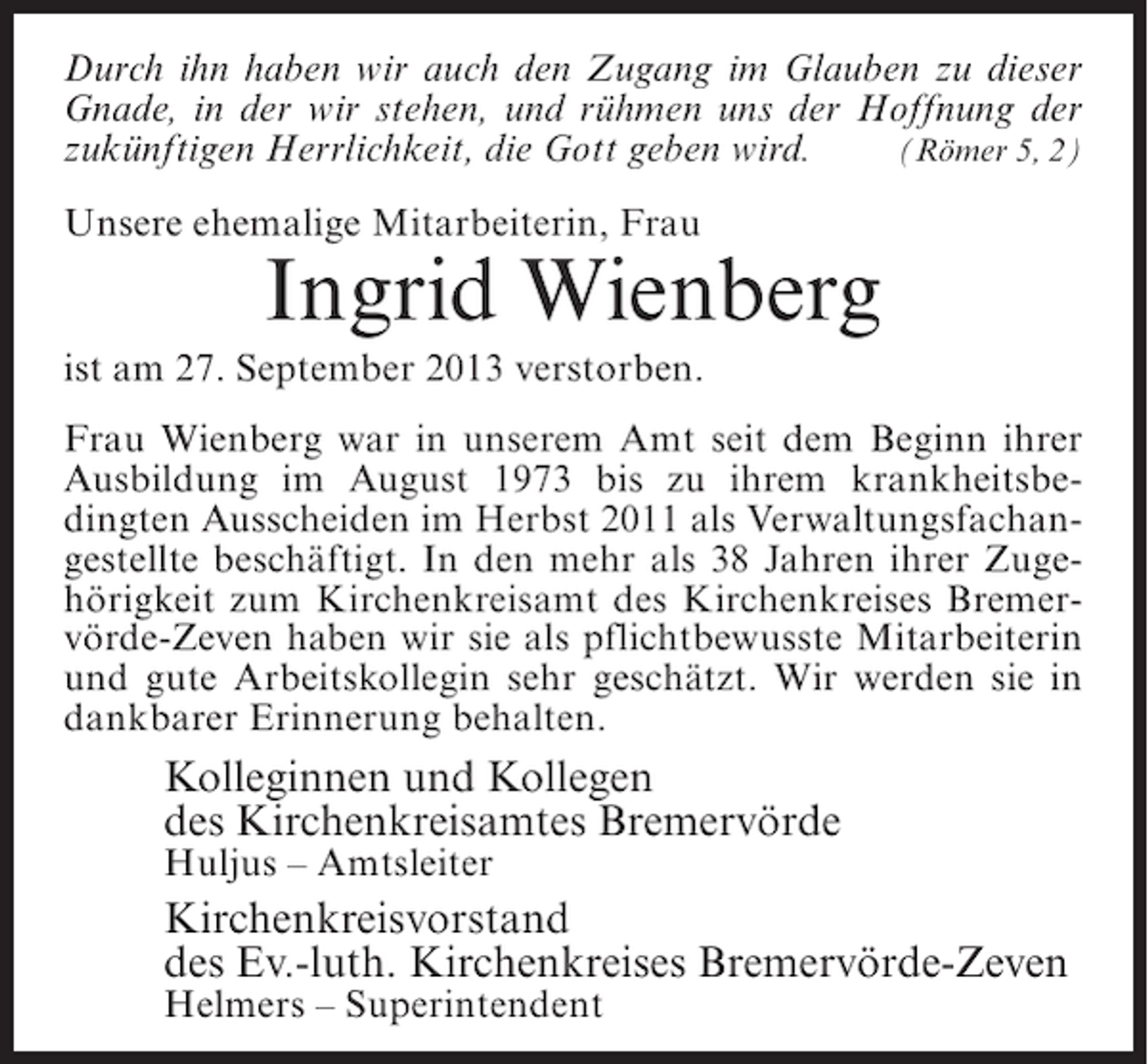 <p>Durch ihn haben wir auch den Zugang im Glauben zu dieser<br />Gnade, in der wir stehen, und rühmen uns der Hoffnung der<br />zukünftigen Herrlichkeit, die Gott geben wird. (Römer 5, 2)<br />Unsere ehemalige Mitarbeiterin, Frau</p><p>Ingrid Wienberg</p><p>ist am 27. September 2013 verstorben.<br />Frau Wienberg war in unserem Amt seit dem Beginn ihrer<br />Ausbildung im August 1973 bis zu ihrem krankheitsbedingten Ausscheiden im Herbst 2011 als Verwaltungsfachangestellte beschäftigt. In den mehr als 38 Jahren ihrer Zugehörigkeit zum Kirchenkreisamt des Kirchenkreises Bremervörde-Zeven haben wir sie als pflichtbewusste Mitarbeiterin<br />und gute Arbeitskollegin sehr geschätzt. Wir werden sie in<br />dankbarer Erinnerung behalten.</p><p>Kolleginnen und Kollegen<br />des Kirchenkreisamtes Bremervörde<br />Huljus – Amtsleiter</p><p>Kirchenkreisvorstand<br />des Ev.-luth. Kirchenkreises Bremervörde-Zeven<br />Helmers – Superintendent</p>