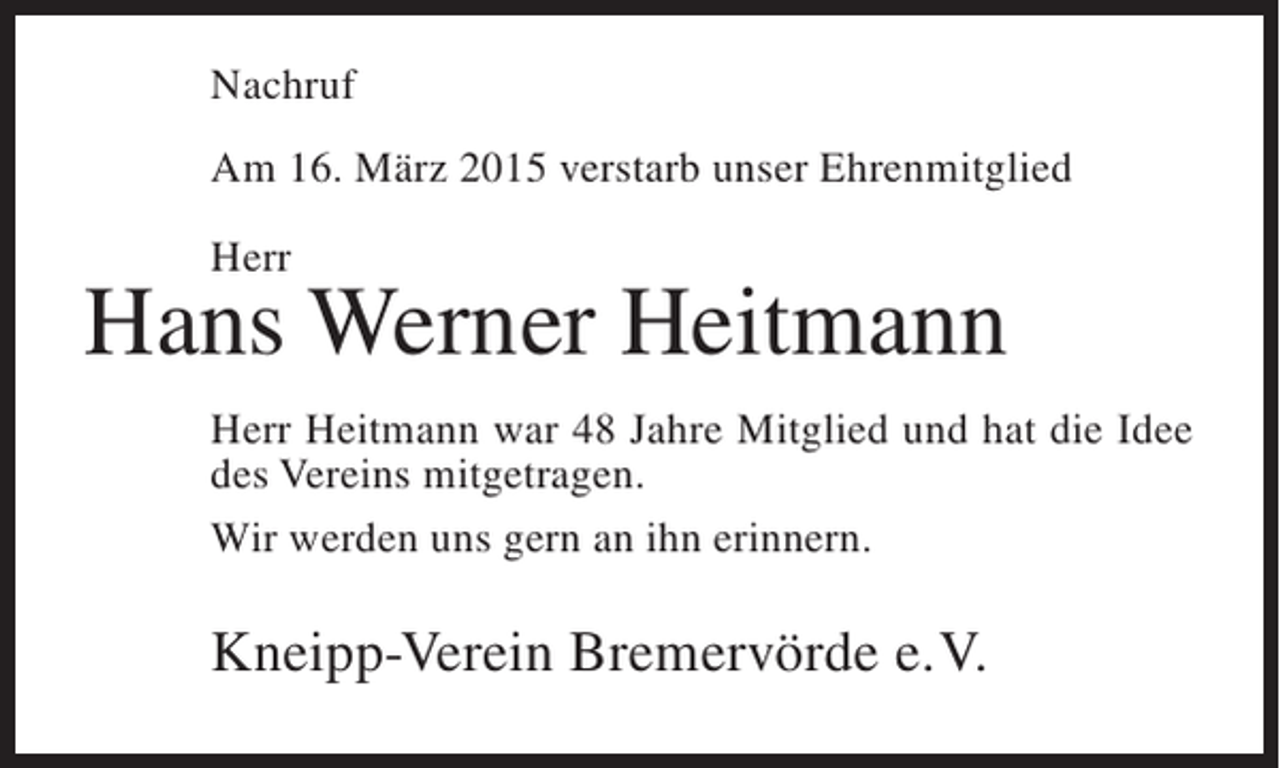 <p>Nachruf<br />Am 16. März 2015 verstarb unser Ehrenmitglied<br />Herr</p><p>Hans Werner Heitmann<br />Herr Heitmann war 48 Jahre Mitglied und hat die Idee<br />des Vereins mitgetragen.<br />Wir werden uns gern an ihn erinnern.</p><p>Kneipp-Verein Bremervörde e.V.</p>