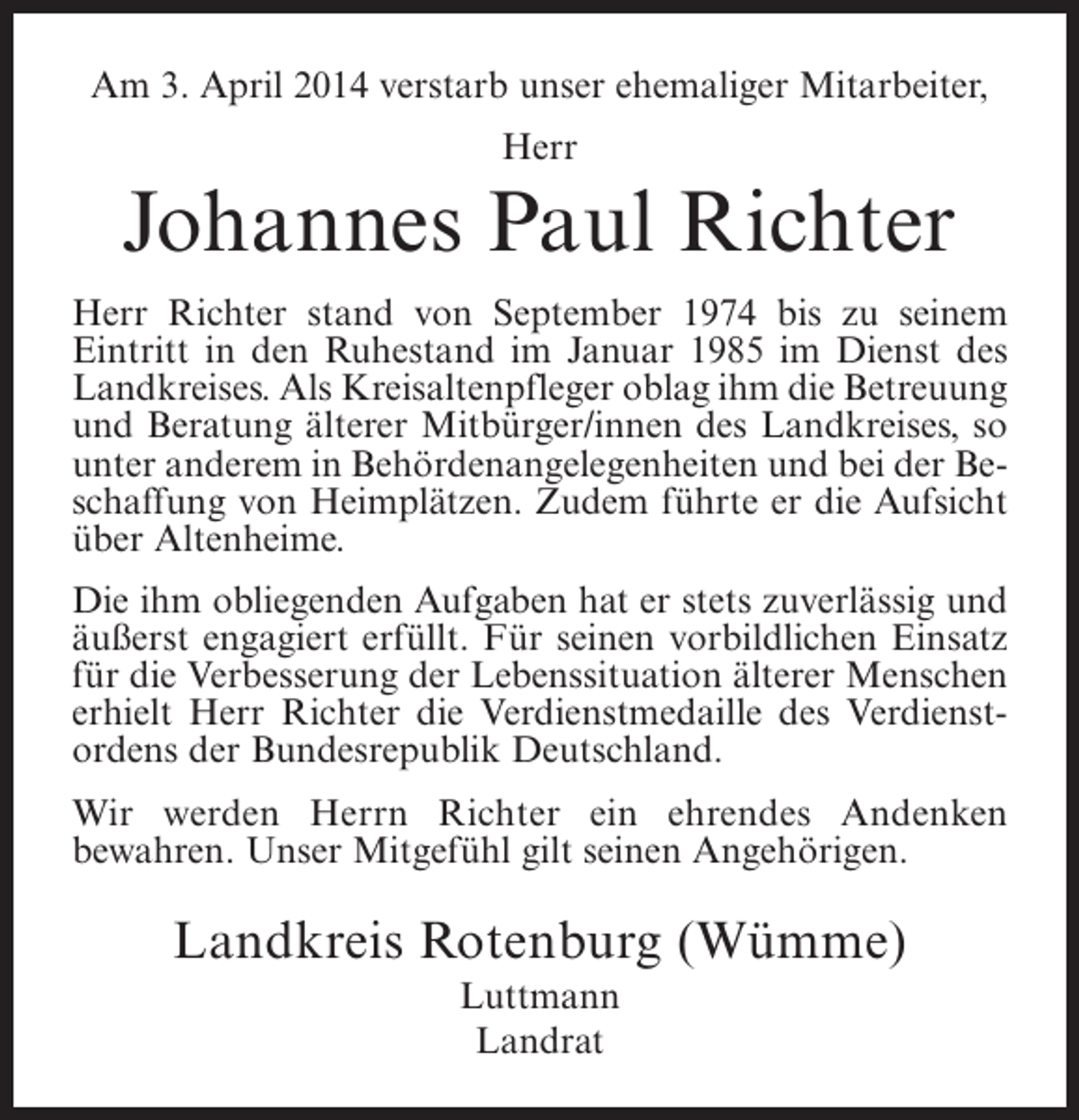 <p>Am 3. April 2014 verstarb unser ehemaliger Mitarbeiter,<br />Herr</p><p>Johannes Paul Richter<br />Herr Richter stand von September 1974 bis zu seinem<br />Eintritt in den Ruhestand im Januar 1985 im Dienst des<br />Landkreises. Als Kreisaltenpfleger oblag ihm die Betreuung<br />und Beratung älterer Mitbürger/innen des Landkreises, so<br />unter anderem in Behördenangelegenheiten und bei der Be­<br />schaffung von Heimplätzen. Zudem führte er die Aufsicht<br />über Altenheime.<br />Die ihm obliegenden Aufgaben hat er stets zuverlässig und<br />äußerst engagiert erfüllt. Für seinen vorbildlichen Einsatz<br />für die Verbesserung der Lebenssituation älterer Menschen<br />erhielt Herr Richter die Verdienstmedaille des Verdienst­<br />ordens der Bundesrepublik Deutschland.<br />Wir werden Herrn Richter ein ehrendes Andenken<br />b<br />­ ewahren. Unser Mitgefühl gilt seinen Angehörigen.</p><p>Landkreis Rotenburg (Wümme)<br />Luttmann<br />Landrat</p>