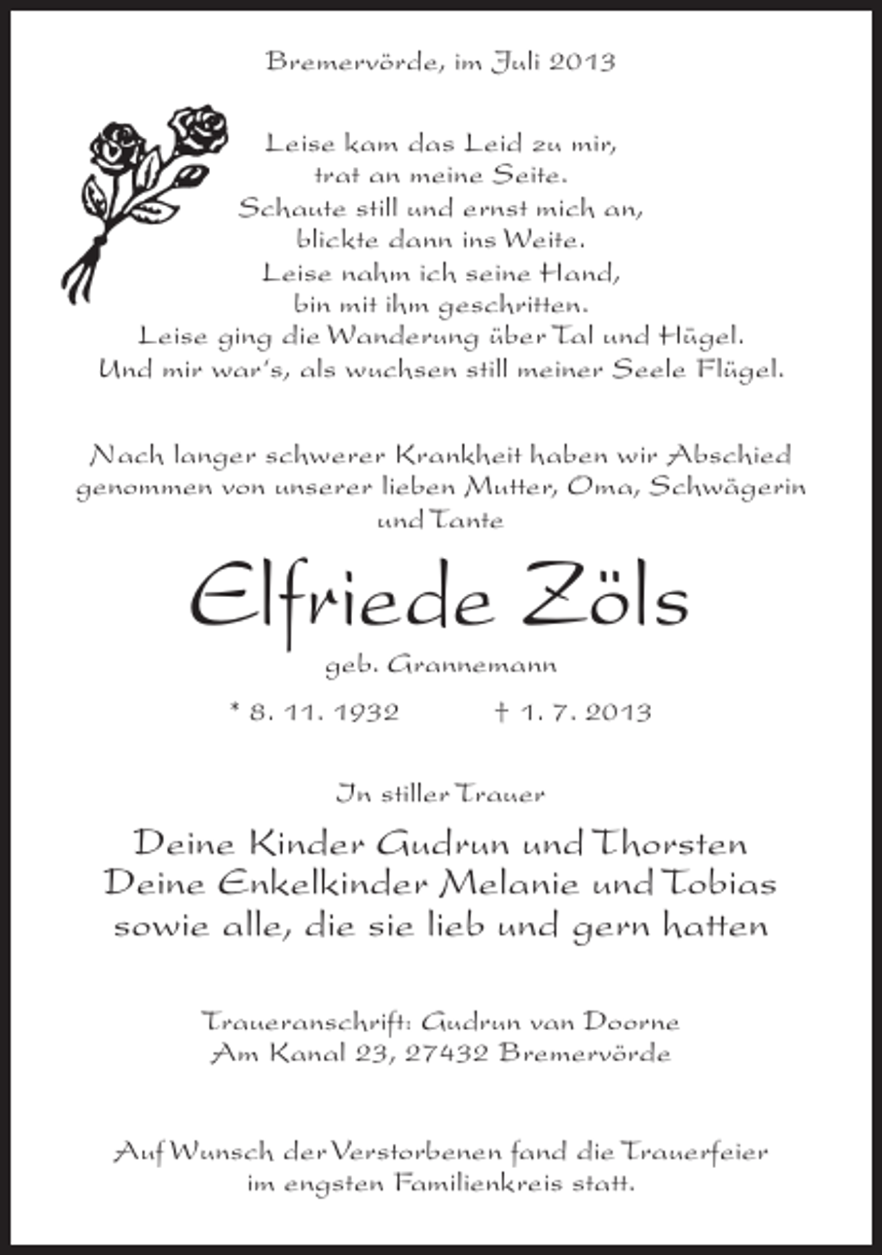<p>Bremervörde, im Juli 2013<br />Leise kam das Leid zu mir,<br />trat an meine Seite.<br />Schaute still und ernst mich an,<br />blickte dann ins Weite.<br />Leise nahm ich seine Hand,<br />bin mit ihm geschritten.<br />Leise ging die Wanderung über Tal und Hügel.<br />Und mir war‘s, als wuchsen still meiner Seele Flügel.<br />Nach langer schwerer Krankheit haben wir Abschied<br />genommen von unserer lieben Mutter, Oma, Schwägerin<br />und Tante</p><p>Elfriede Zöls<br />geb. Grannemann</p><p>* 8. 11. 1932 † 1. 7. 2013<br />In stiller Trauer</p><p>Deine Kinder Gudrun und Thorsten<br />Deine Enkelkinder Melanie und Tobias<br />sowie alle, die sie lieb und gern hatten<br />Traueranschrift: Gudrun van Doorne<br />Am Kanal 23, 27432 Bremervörde<br />Auf Wunsch der Verstorbenen fand die Trauerfeier<br />im engsten Familienkreis statt.</p>