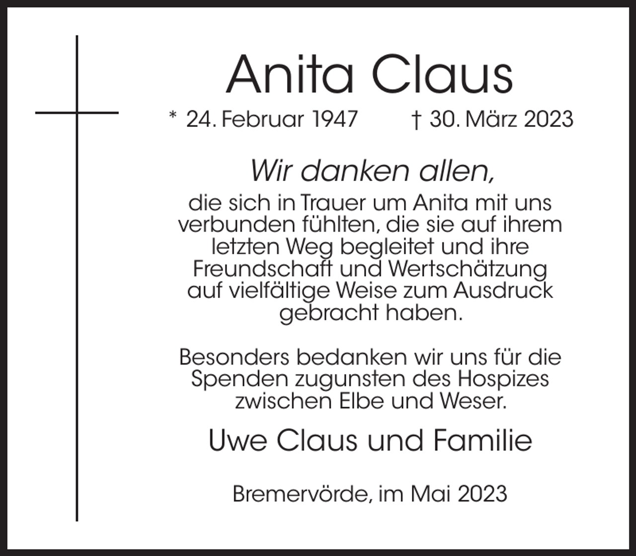 <p>Anita Claus</p><p>* 24. Februar 1947</p><p>† 30. März 2023</p><p>Wir danken allen,</p><p>die sich in Trauer um Anita mit uns<br />verbunden fühlten, die sie auf ihrem<br />letzten Weg begleitet und ihre<br />Freundschaft und Wertschätzung<br />auf vielfältige Weise zum Ausdruck<br />gebracht haben.<br />Besonders bedanken wir uns für die<br />Spenden zugunsten des Hospizes<br />zwischen Elbe und Weser.</p><p>Uwe Claus und Familie<br />Bremervörde, im Mai 2023</p>