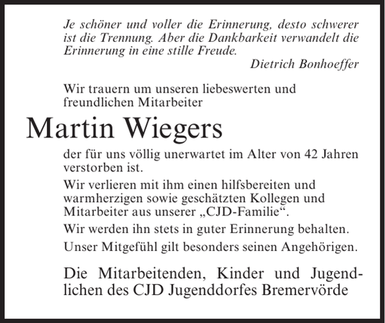 <p>Je schöner und voller die Erinnerung, desto schwerer<br />ist die Trennung. Aber die Dankbarkeit verwandelt die<br />Erinnerung in eine stille Freude.<br />Dietrich Bonhoeffer<br />Wir trauern um unseren liebeswerten und<br />freundlichen Mitarbeiter</p><p>Martin Wiegers<br />der für uns völlig unerwartet im Alter von 42 Jahren<br />verstorben ist.<br />Wir verlieren mit ihm einen hilfsbereiten und<br />warmherzigen sowie geschätzten Kollegen und<br />Mitarbeiter aus unserer „CJD-Familie“.<br />Wir werden ihn stets in guter Erinnerung behalten.<br />Unser Mitgefühl gilt besonders seinen Angehörigen.</p><p>Die Mitarbeitenden, Kinder und Jugendlichen des CJD Jugenddorfes Bremervörde</p>