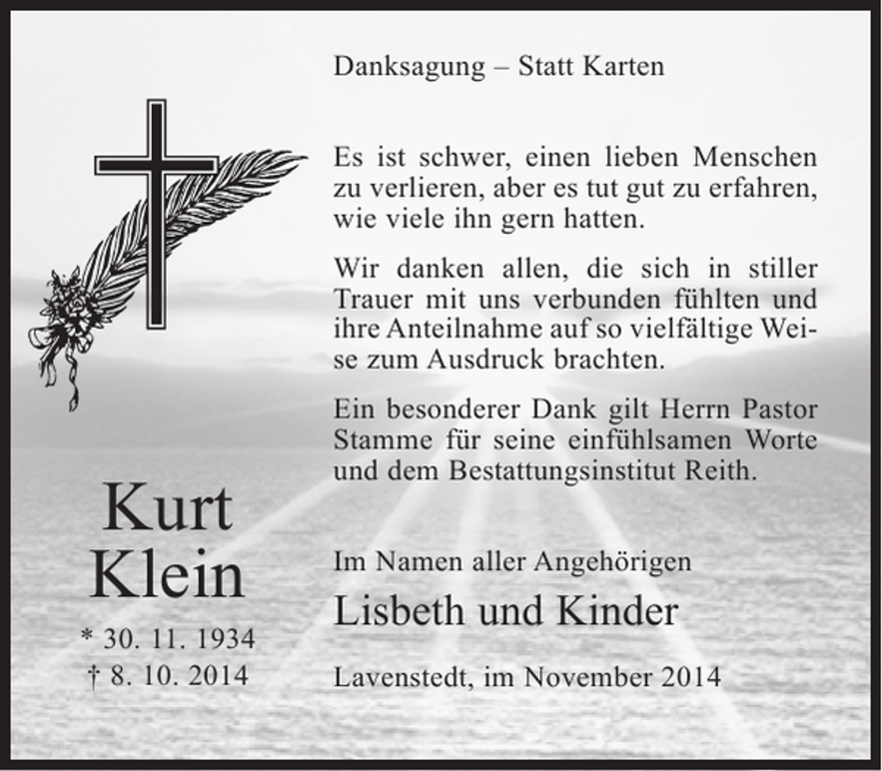 <p>Danksagung – Statt Karten<br />Es ist schwer, einen lieben Menschen<br />zu verlieren, aber es tut gut zu erfahren,<br />wie viele ihn gern hatten.<br />Wir danken allen, die sich in stiller<br />Trauer mit uns verbunden fühlten und<br />ihre Anteilnahme auf so vielfältige Weise zum Ausdruck brachten.</p><p>Kurt<br />Klein</p><p>* 30. 11. 1934<br />† 8. 10. 2014</p><p>Ein besonderer Dank gilt Herrn Pastor<br />Stamme für seine einfühlsamen Worte<br />und dem Bestattungsinstitut Reith.<br />Im Namen aller Angehörigen</p><p>Lisbeth und Kinder<br />Lavenstedt, im November 2014</p>