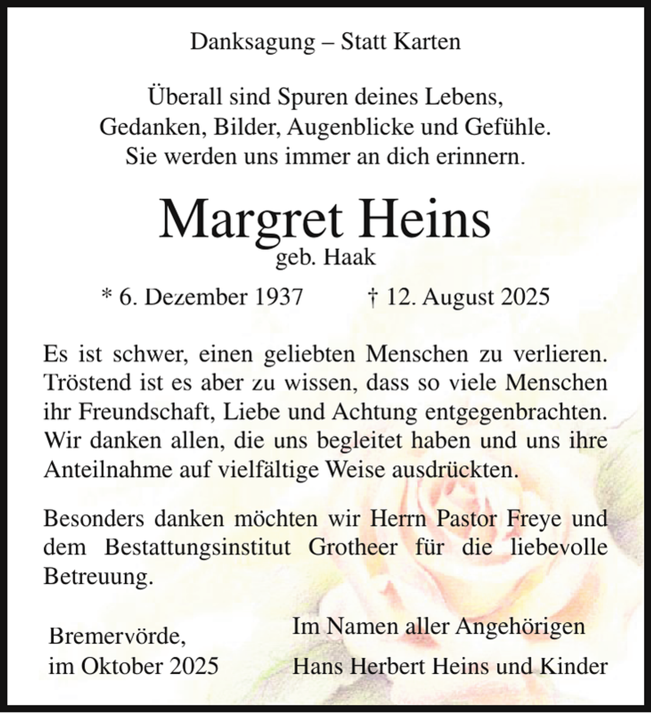 <p>Danksagung – Statt Karten<br />Überall sind Spuren deines Lebens,<br />Gedanken, Bilder, Augenblicke und Gefühle.<br />Sie werden uns immer an dich erinnern.</p><p>Margret<br />Heins<br />geb. Haak<br />* 6. Dezember 1937</p><p>† 12. August 2025</p><p>Es ist schwer, einen geliebten Menschen zu verlieren.<br />Tröstend ist es aber zu wissen, dass so viele Menschen<br />ihr Freundschaft, Liebe und Achtung entgegenbrachten.<br />Wir danken allen, die uns begleitet haben und uns ihre<br />Anteilnahme auf vielfältige Weise ausdrückten.<br />Besonders danken möchten wir Herrn Pastor Freye und<br />dem Bestattungsinstitut Grotheer für die liebevolle<br />Betreuung.<br />Bremervörde,<br />im Oktober 2025</p><p>Im Namen aller Angehörigen<br />Hans Herbert Heins und Kinder</p>