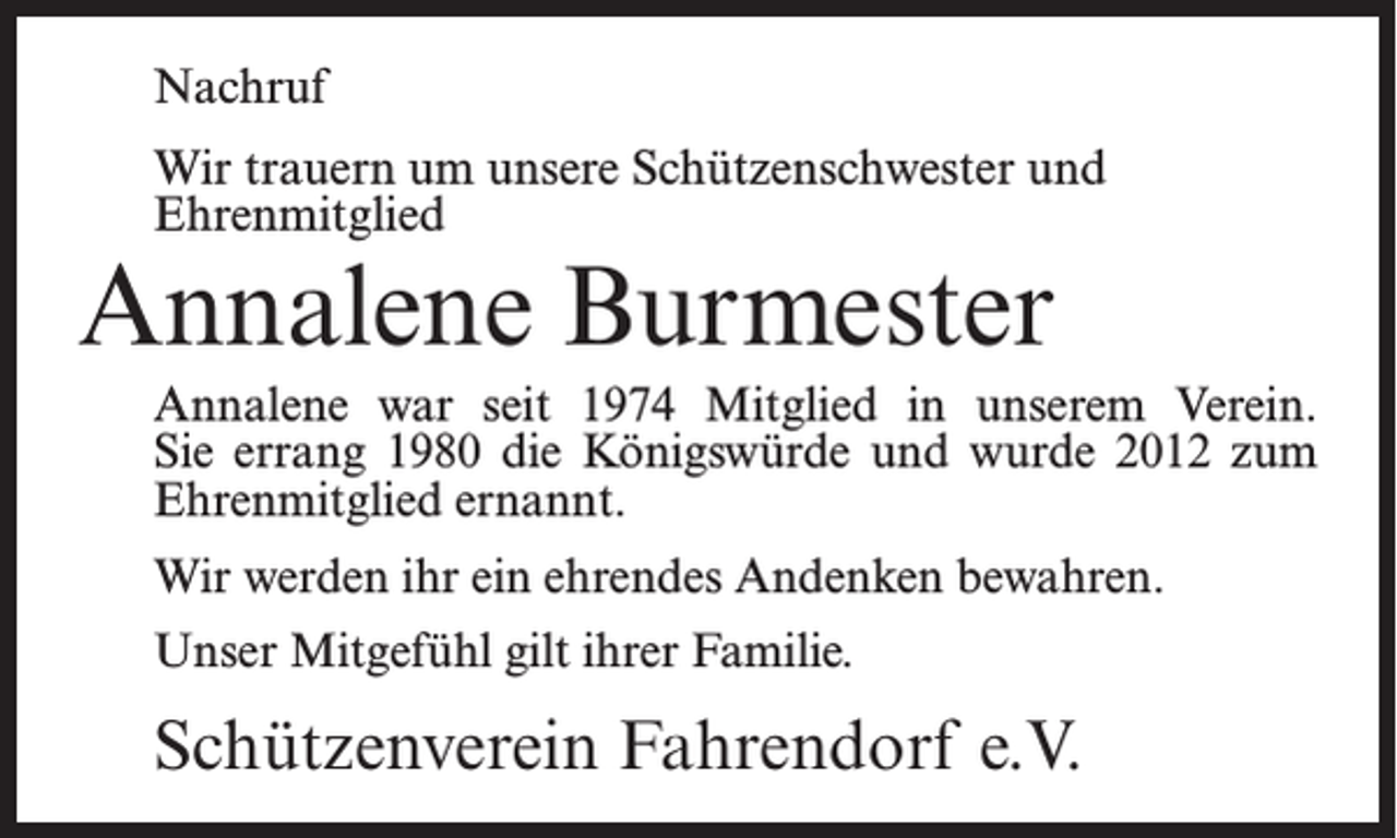<p>Nachruf<br />Wir trauern um unsere Schützenschwester und<br />Ehrenmitglied</p><p>Annalene Burmester</p><p>Annalene war seit 1974 Mitglied in unserem Verein.<br />Sie errang 1980 die Königswürde und wurde 2012 zum<br />Ehrenmitglied ernannt.<br />Wir werden ihr ein ehrendes Andenken bewahren.<br />Unser Mitgefühl gilt ihrer Familie.</p><p>Schützenverein Fahrendorf e.V.</p>