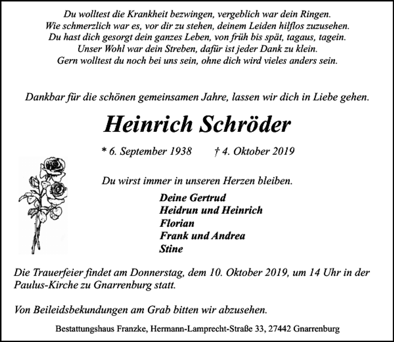 <p>Du wolltest die Krankheit bezwingen, vergeblich war dein Ringen.<br />Wie schmerzlich war es, vor dir zu stehen, deinem Leiden hilflos zuzusehen.<br />Du hast dich gesorgt dein ganzes Leben, von früh bis spät, tagaus, tagein.<br />Unser Wohl war dein Streben, dafür ist jeder Dank zu klein.<br />Gern wolltest du noch bei uns sein, ohne dich wird vieles anders sein.</p><p>Dankbar für die schönen gemeinsamen Jahre, lassen wir dich in Liebe gehen.</p><p>Heinrich Schröder<br />* 6. September 1938</p><p>† 4. Oktober 2019</p><p>Du wirst immer in unseren Herzen bleiben.<br />Deine Gertrud<br />Heidrun und Heinrich<br />Florian<br />Frank und Andrea<br />Stine<br />Die Trauerfeier findet am Donnerstag, dem 10. Oktober 2019, um 14 Uhr in der<br />Paulus-Kirche zu Gnarrenburg statt.<br />Von Beileidsbekundungen am Grab bitten wir abzusehen.<br />Bestattungshaus Franzke, Hermann-Lamprecht-Straße 33, 27442 Gnarrenburg</p>