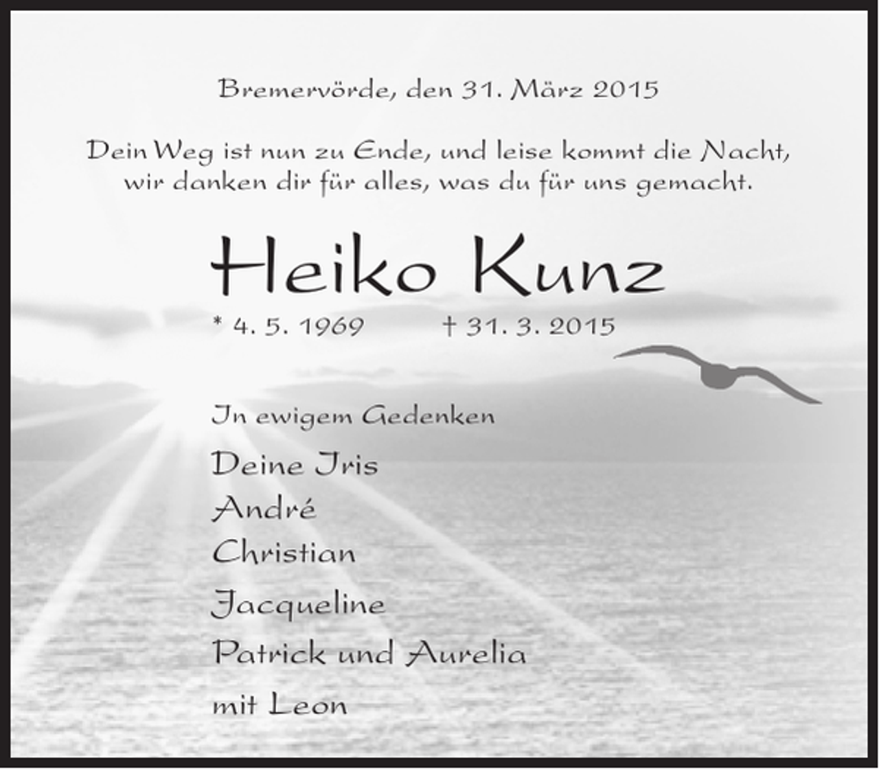 <p>Bremervörde, den 31. März 2015<br />Dein Weg ist nun zu Ende, und leise kommt die Nacht,<br />wir danken dir für alles, was du für uns gemacht.</p><p>Heiko Kunz<br />* 4. 5. 1969 † 31. 3. 2015<br />In ewigem Gedenken</p><p>Deine Iris<br />André<br />Christian<br />Jacqueline<br />Patrick und Aurelia<br />mit Leon</p>