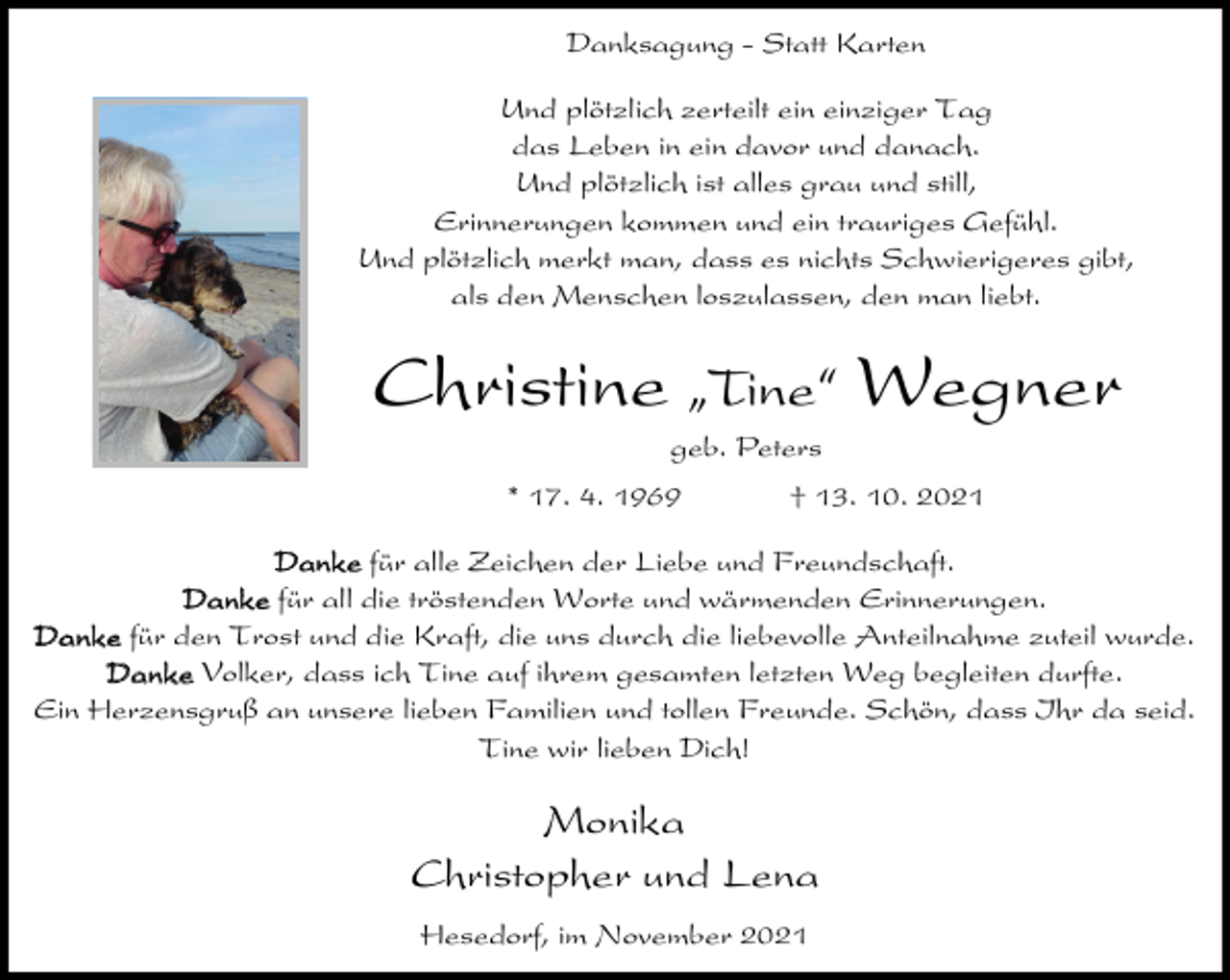 <p>Danksagung - Statt Karten<br />Und plötzlich zerteilt ein einziger Tag<br />das Leben in ein davor und danach.<br />Und plötzlich ist alles grau und still,<br />Erinnerungen kommen und ein trauriges Gefühl.<br />Und plötzlich merkt man, dass es nichts Schwierigeres gibt,<br />als den Menschen loszulassen, den man liebt.</p><p>Christine ıTine„ Wegner<br />geb. Peters<br />* 17. 4. 1969</p><p>† 13. 10. 2021</p><p>Danke für alle Zeichen der Liebe und Freundschaft.<br />Danke für all die tröstenden Worte und wärmenden Erinnerungen.<br />Danke für den Trost und die Kraft, die uns durch die liebevolle Anteilnahme zuteil wurde.<br />Danke Volker, dass ich Tine auf ihrem gesamten letzten Weg begleiten durfte.<br />Ein Herzensgruß an unsere lieben Familien und tollen Freunde. Schön, dass Ihr da seid.<br />Tine wir lieben Dich!</p><p>Monika<br />Christopher und Lena<br />Hesedorf, im November 2021</p>