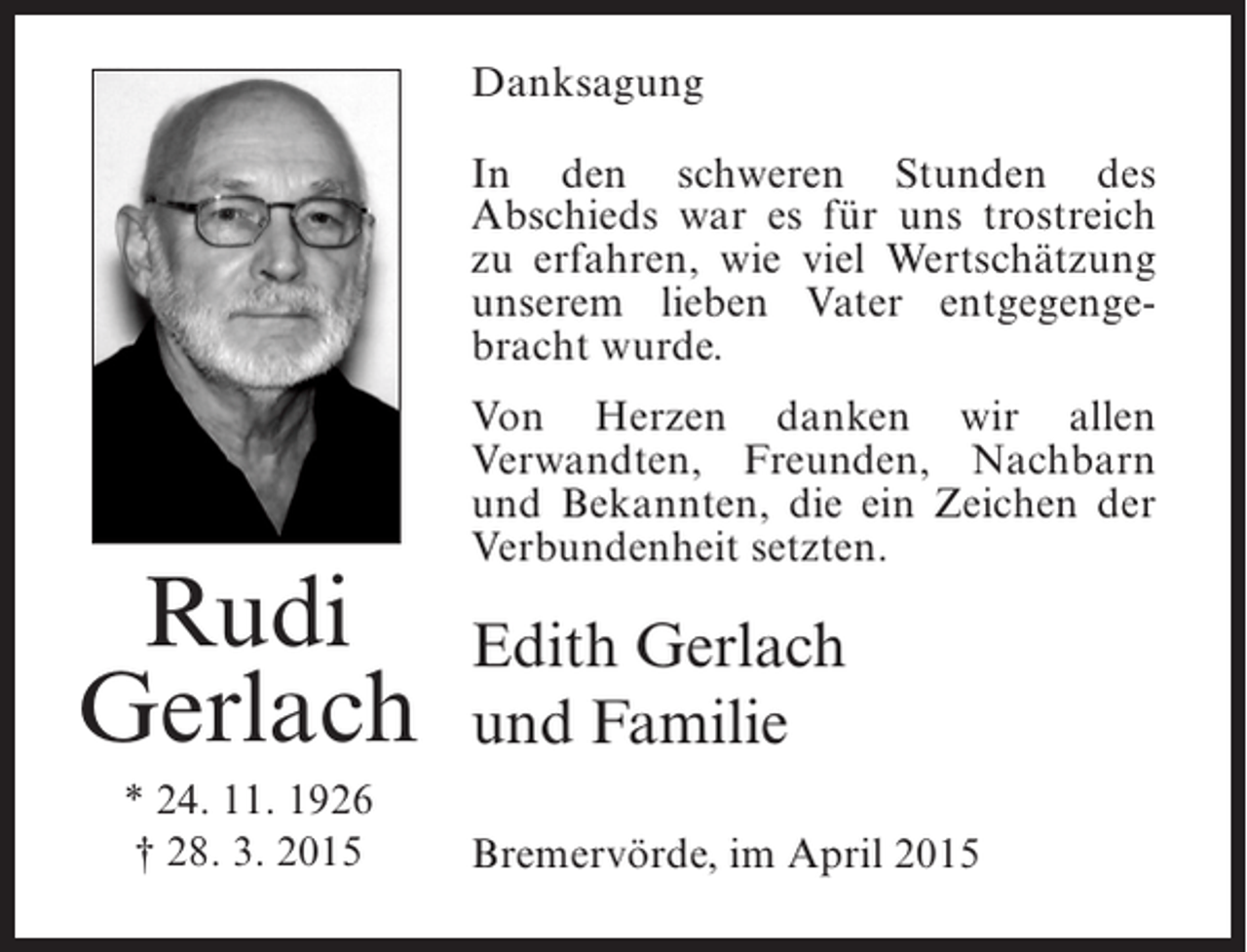 <p>Danksagung<br />In den schweren Stunden des<br />Abschieds war es fÃ¼r uns trostreich<br />zu erfahren, wie viel WertschÃ¤tzung<br />unserem lieben Vater entgegengebracht wurde.</p><p>Rudi<br />Gerlach<br />* 24. 11. 1926<br />Â† 28. 3. 2015</p><p>Von Herzen danken wir allen<br />Verwandten, Freunden, Nachbarn<br />und Bekannten, die ein Zeichen der<br />Verbundenheit setzten.</p><p>Edith Gerlach<br />und Familie<br />BremervÃ¶rde, im April 2015</p>