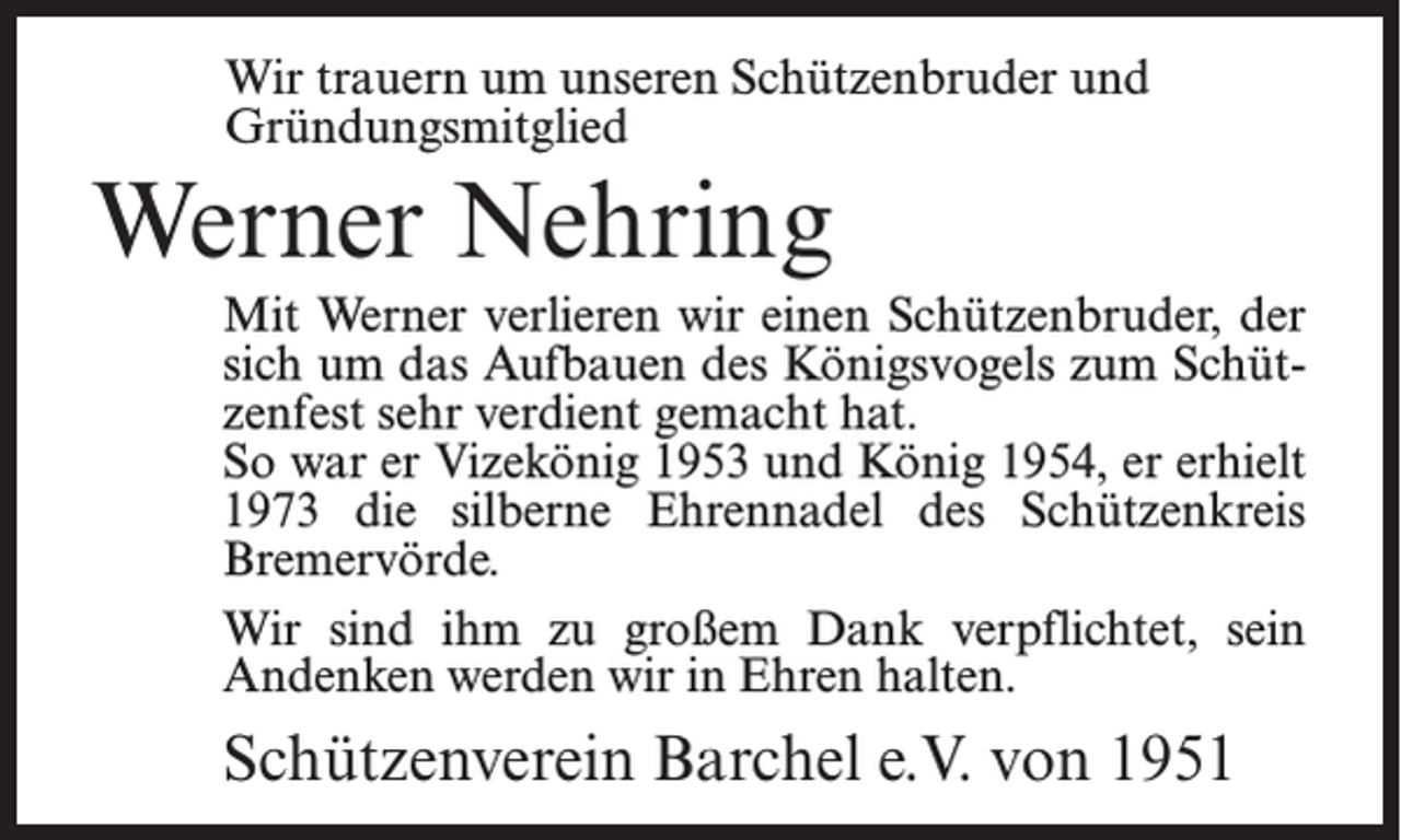 <p>Wir trauern um unseren Schützenbruder und<br />Gründungsmitglied</p><p>Werner Nehring<br />Mit Werner verlieren wir einen Schützenbruder, der<br />sich um das Aufbauen des Königsvogels zum Schützenfest sehr verdient gemacht hat.<br />So war er Vizekönig 1953 und König 1954, er erhielt<br />1973 die silberne Ehrennadel des Schützenkreis<br />Bremervörde.<br />Wir sind ihm zu großem Dank verpflichtet, sein<br />Andenken werden wir in Ehren halten.</p><p>Schützenverein Barchel e.V. von 1951</p>