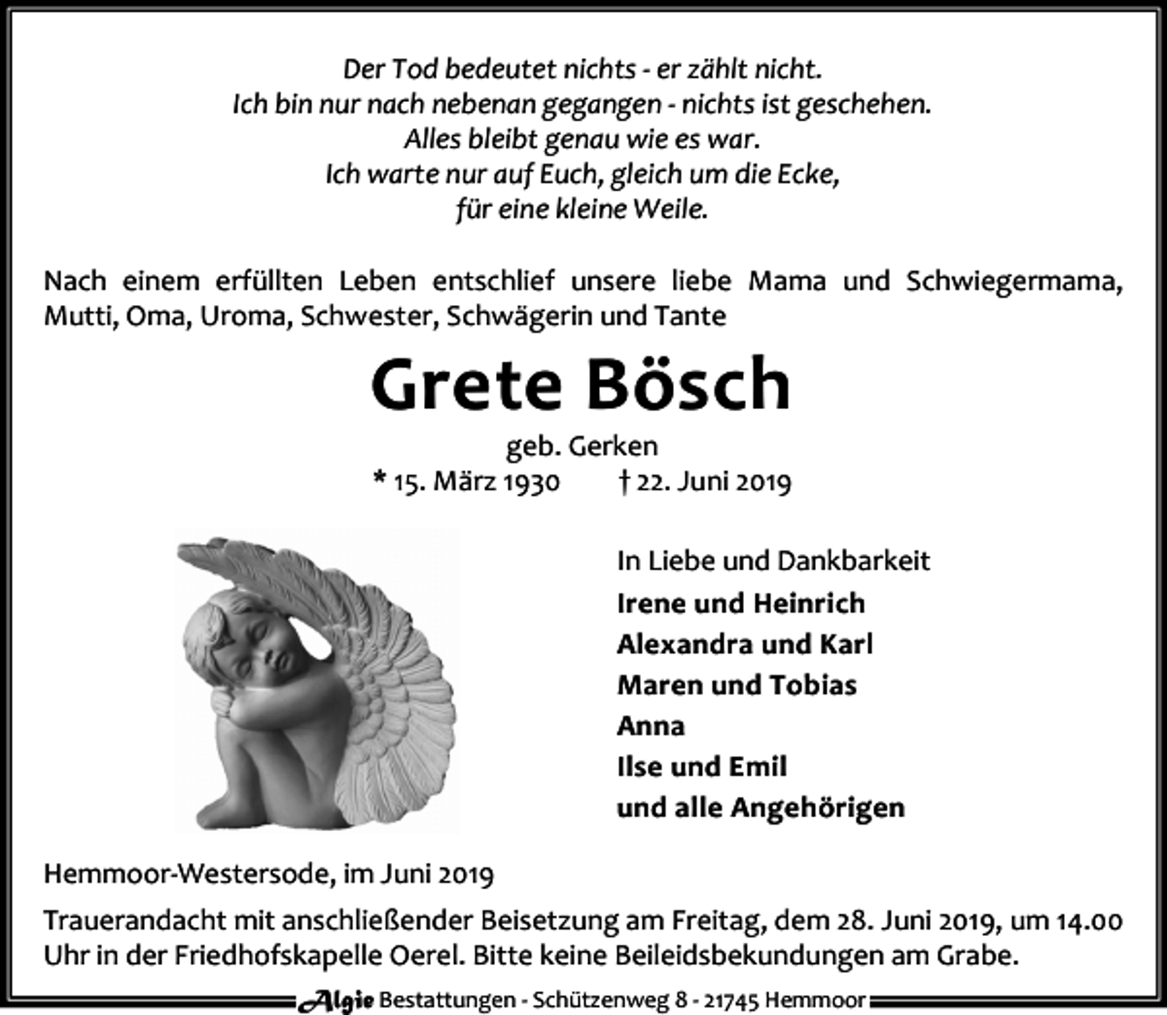 <p>Der Tod bedeutet nichts - er zählt nicht.<br />Ich bin nur nach nebenan gegangen - nichts ist geschehen.<br />Alles bleibt genau wie es war.<br />Ich warte nur auf Euch, gleich um die Ecke,<br />für eine kleine Weile.<br />Nach einem erfüllten Leben entschlief unsere liebe Mama und Schwiegermama,<br />Mutti, Oma, Uroma, Schwester, Schwägerin und Tante</p><p>Grete Bösch<br />geb. Gerken<br />* 15. März 1930<br />† 22. Juni 2019</p><p>In Liebe und Dankbarkeit<br />Irene und Heinrich<br />Alexandra und Karl<br />Maren und Tobias<br />Anna<br />Ilse und Emil<br />und alle Angehörigen<br />Hemmoor-Westersode, im Juni 2019<br />Trauerandacht mit anschließender Beisetzung am Freitag, dem 28. Juni 2019, um 14.00<br />Uhr in der Friedhofskapelle Oerel. Bitte keine Beileidsbekundungen am Grabe.<br />Algie Bestattungen - Schützenweg 8 - 21745 Hemmoor</p>
