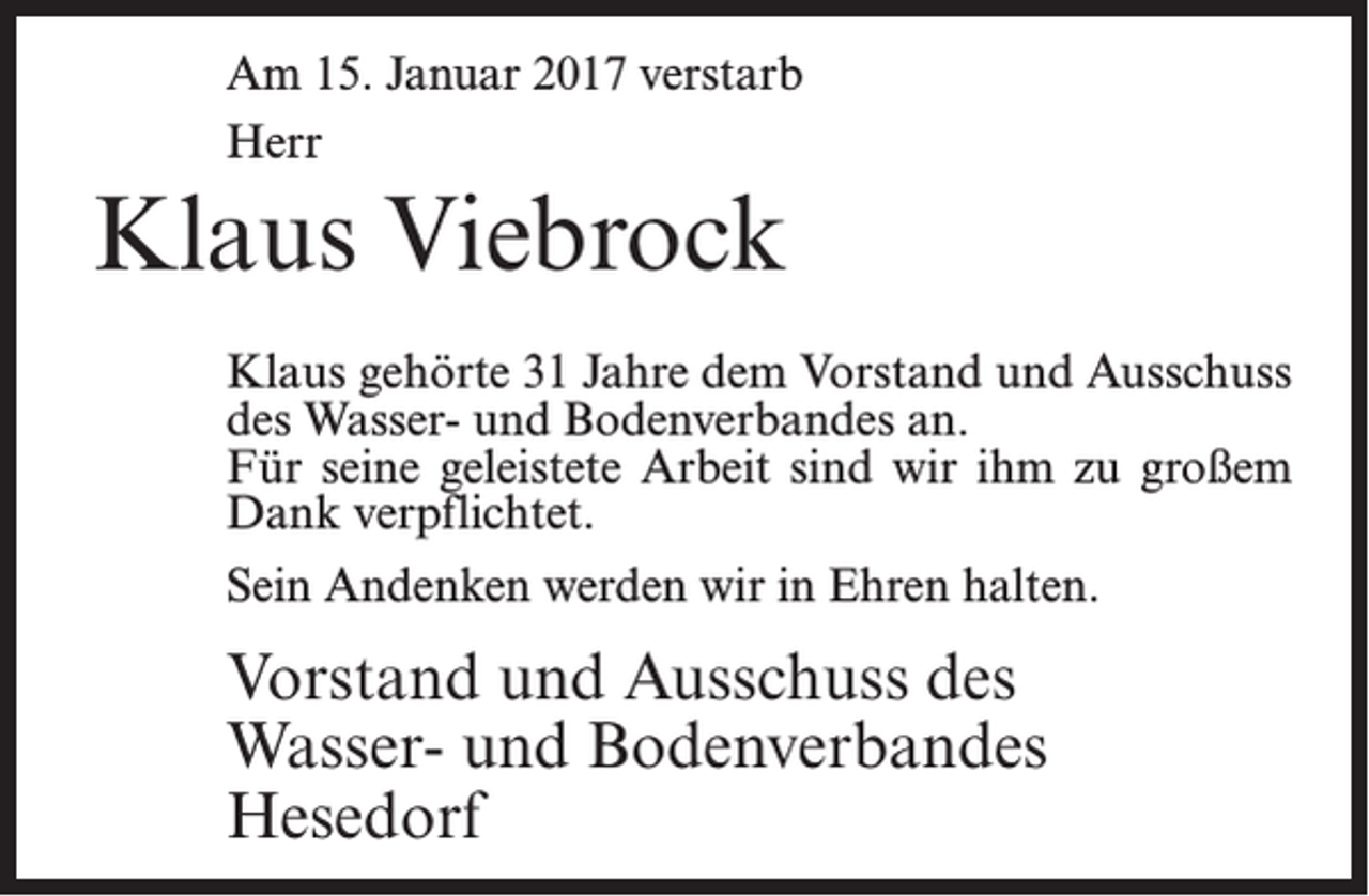<p>Am 15. Januar 2017 verstarb<br />Herr</p><p>Klaus Viebrock<br />Klaus gehörte 31 Jahre dem Vorstand und Aus­schuss<br />des Wasser- und Bodenverbandes an.<br />Für seine geleistete Arbeit sind wir ihm zu großem<br />Dank verpflichtet.<br />Sein Andenken werden wir in Ehren halten.</p><p>Vorstand und Ausschuss des<br />Wasser- und Bodenverbandes<br />Hesedorf</p>