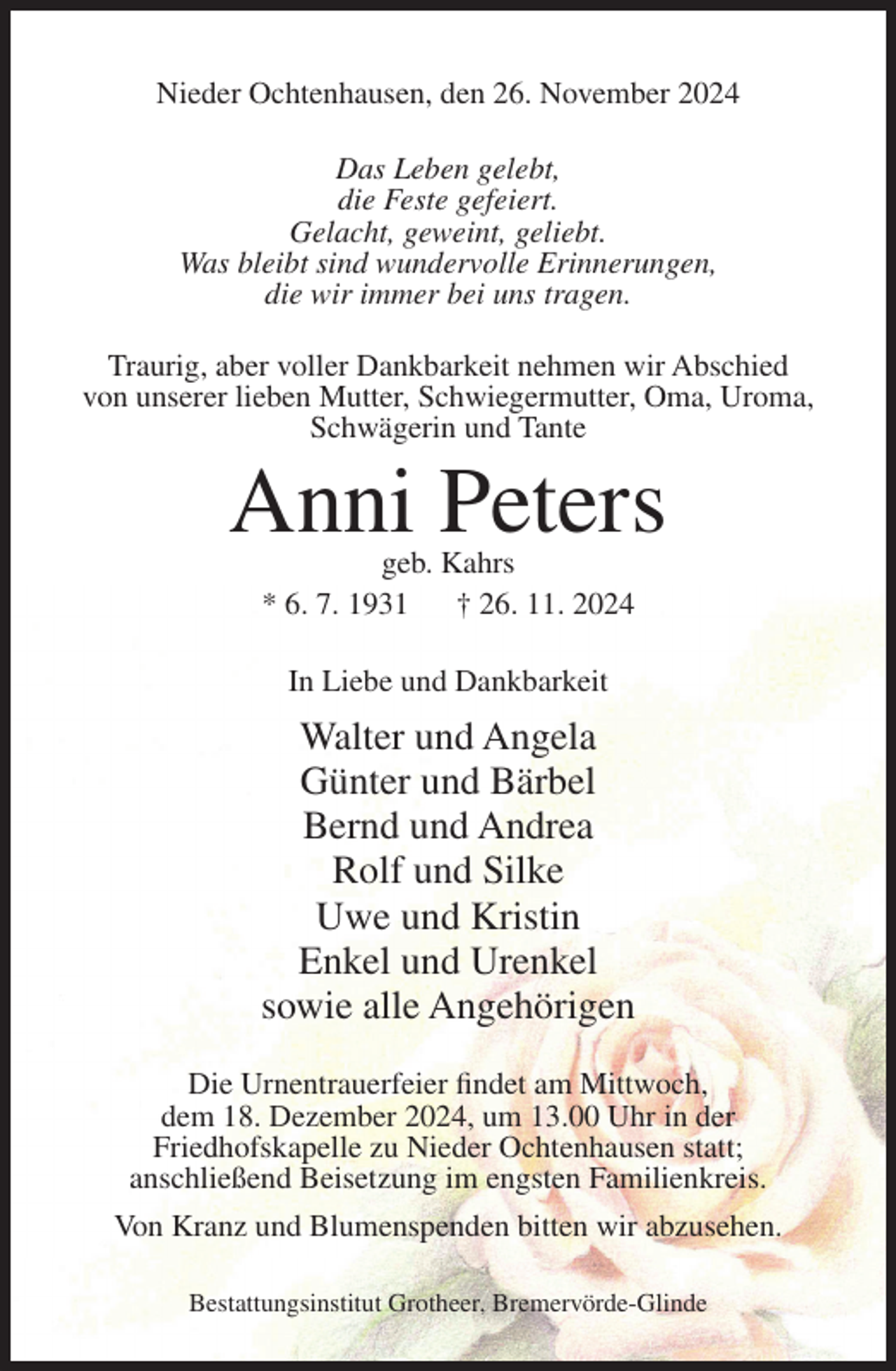<p>Nieder Ochtenhausen, den 26. November 2024<br />Das Leben gelebt,<br />die Feste gefeiert.<br />Gelacht, geweint, geliebt.<br />Was bleibt sind wundervolle Erinnerungen,<br />die wir immer bei uns tragen.<br />Traurig, aber voller Dankbarkeit nehmen wir Abschied<br />von unserer lieben Mutter, Schwiegermutter, Oma, Uroma,<br />Schwägerin und Tante</p><p>Anni Peters<br />geb. Kahrs<br />* 6. 7. 1931<br />† 26. 11. 2024<br />In Liebe und Dankbarkeit</p><p>Walter und Angela<br />Günter und Bärbel<br />Bernd und Andrea<br />Rolf und Silke<br />Uwe und Kristin<br />Enkel und Urenkel<br />sowie alle Angehörigen<br />Die Urnentrauerfeier findet am Mittwoch,<br />dem 18. Dezember 2024, um 13.00 Uhr in der<br />Friedhofskapelle zu Nieder Ochtenhausen statt;<br />anschließend Beisetzung im engsten Familienkreis.<br />Von Kranz und Blumenspenden bitten wir abzusehen.<br />Bestattungsinstitut Grotheer, Bremervörde-Glinde</p>