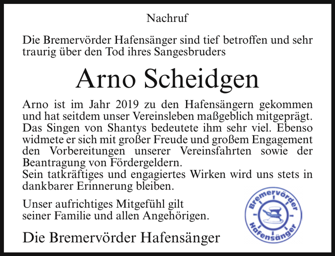 <p>Nachruf<br />Die Bremervörder Hafensänger sind tief betroffen und sehr<br />traurig über den Tod ihres Sangesbruders</p><p>Arno Scheidgen<br />Arno ist im Jahr 2019 zu den Hafensängern gekommen<br />und hat seitdem unser Vereinsleben maßgeblich mitgeprägt.<br />Das Singen von Shantys bedeutete ihm sehr viel. Ebenso<br />widmete er sich mit großer Freude und großem Engagement<br />den Vorbereitungen unserer Vereinsfahrten sowie der<br />Beantragung von Fördergeldern.<br />Sein tatkräftiges und engagiertes Wirken wird uns stets in<br />dankbarer Erinnerung bleiben.<br />Unser aufrichtiges Mitgefühl gilt<br />seiner Familie und allen Angehörigen.</p><p>Die Bremervörder Hafensänger</p>