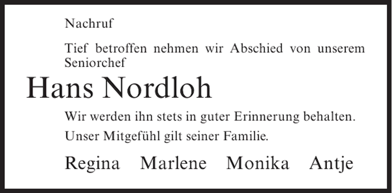 <p>Nachruf<br />Tief betroffen nehmen wir Abschied von unserem<br />Seniorchef</p><p>Hans Nordloh</p><p>Wir werden ihn stets in guter Erinnerung behalten.<br />Unser Mitgefühl gilt seiner Familie.</p><p>Regina</p><p>Marlene</p><p>Monika</p><p>Antje</p>