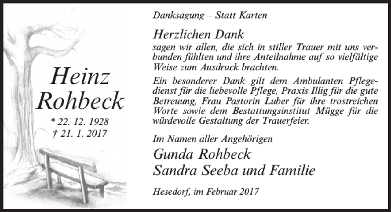<p>Danksagung – Statt Karten</p><p>Herzlichen Dank</p><p>Heinz<br />Rohbeck<br />* 22. 12. 1928<br />† 21. 1. 2017</p><p>sagen wir allen, die sich in stiller Trauer mit uns verbunden fühlten und ihre Anteilnahme auf so vielfältige<br />Weise zum Ausdruck brachten.<br />Ein besonderer Dank gilt dem Ambulanten Pflegedienst für die liebevolle Pflege, Praxis Illig für die gute<br />Betreuung, Frau Pastorin Luber für ihre trostreichen<br />Worte sowie dem Bestattungsinstitut Mügge für die<br />würdevolle Gestaltung der Trauerfeier.<br />Im Namen aller Angehörigen</p><p>Gunda Rohbeck<br />Sandra Seeba und Familie<br />Hesedorf, im Februar 2017</p>